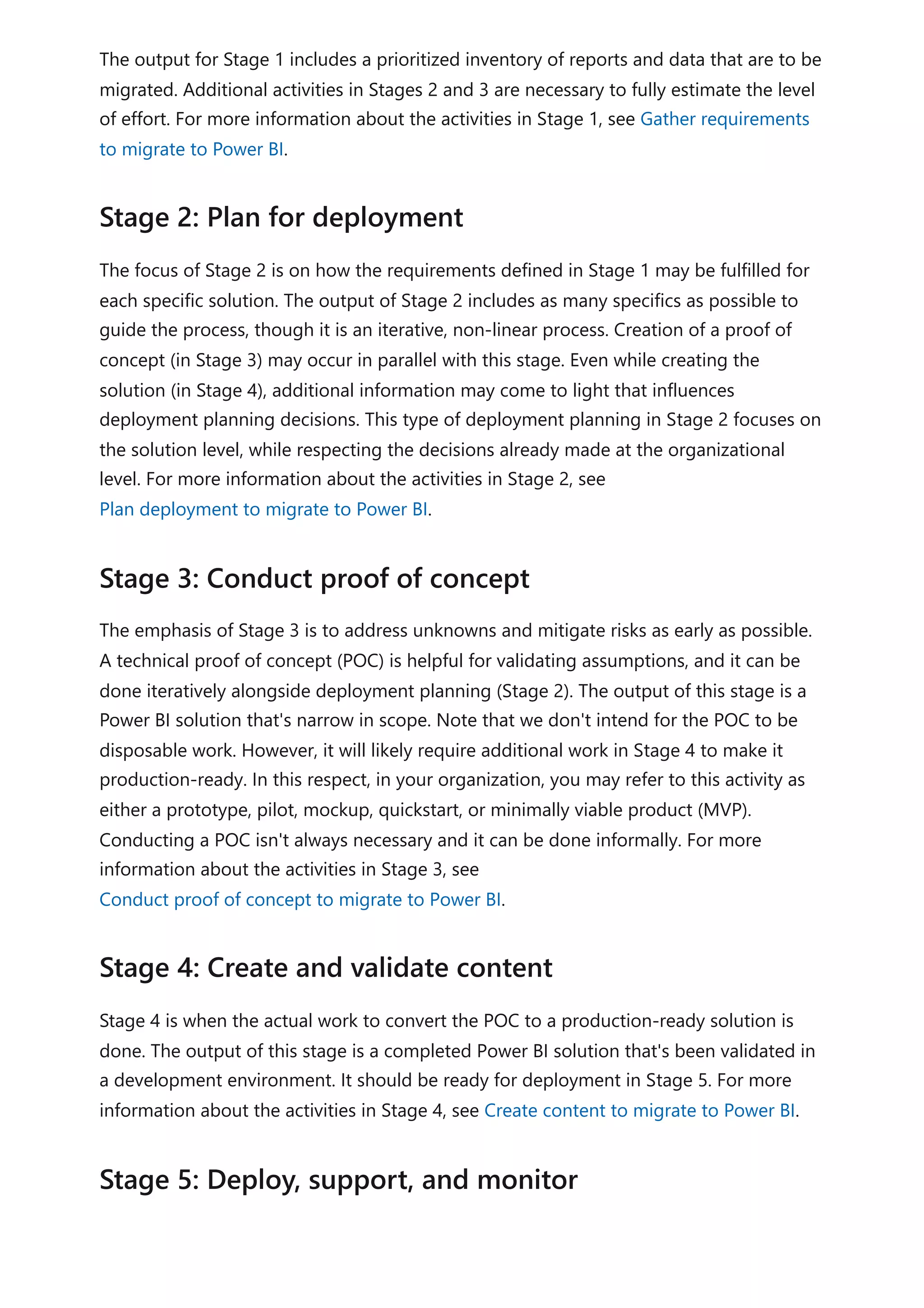 The output for Stage 1 includes a prioritized inventory of reports and data that are to be
migrated. Additional activities in Stages 2 and 3 are necessary to fully estimate the level
of effort. For more information about the activities in Stage 1, see Gather requirements
to migrate to Power BI.
The focus of Stage 2 is on how the requirements defined in Stage 1 may be fulfilled for
each specific solution. The output of Stage 2 includes as many specifics as possible to
guide the process, though it is an iterative, non-linear process. Creation of a proof of
concept (in Stage 3) may occur in parallel with this stage. Even while creating the
solution (in Stage 4), additional information may come to light that influences
deployment planning decisions. This type of deployment planning in Stage 2 focuses on
the solution level, while respecting the decisions already made at the organizational
level. For more information about the activities in Stage 2, see
Plan deployment to migrate to Power BI.
The emphasis of Stage 3 is to address unknowns and mitigate risks as early as possible.
A technical proof of concept (POC) is helpful for validating assumptions, and it can be
done iteratively alongside deployment planning (Stage 2). The output of this stage is a
Power BI solution that's narrow in scope. Note that we don't intend for the POC to be
disposable work. However, it will likely require additional work in Stage 4 to make it
production-ready. In this respect, in your organization, you may refer to this activity as
either a prototype, pilot, mockup, quickstart, or minimally viable product (MVP).
Conducting a POC isn't always necessary and it can be done informally. For more
information about the activities in Stage 3, see
Conduct proof of concept to migrate to Power BI.
Stage 4 is when the actual work to convert the POC to a production-ready solution is
done. The output of this stage is a completed Power BI solution that's been validated in
a development environment. It should be ready for deployment in Stage 5. For more
information about the activities in Stage 4, see Create content to migrate to Power BI.
Stage 2: Plan for deployment
Stage 3: Conduct proof of concept
Stage 4: Create and validate content
Stage 5: Deploy, support, and monitor
 