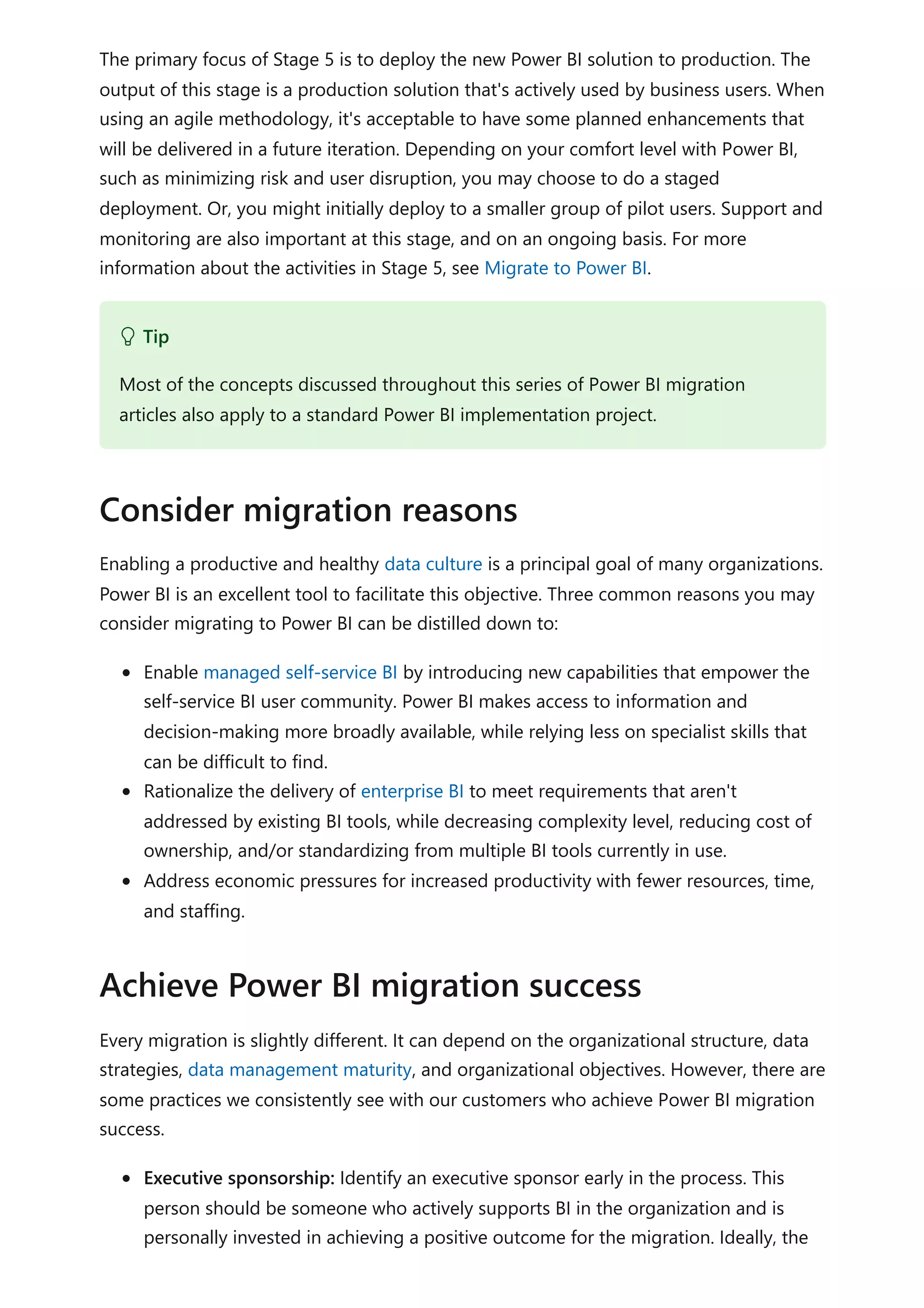 The primary focus of Stage 5 is to deploy the new Power BI solution to production. The
output of this stage is a production solution that's actively used by business users. When
using an agile methodology, it's acceptable to have some planned enhancements that
will be delivered in a future iteration. Depending on your comfort level with Power BI,
such as minimizing risk and user disruption, you may choose to do a staged
deployment. Or, you might initially deploy to a smaller group of pilot users. Support and
monitoring are also important at this stage, and on an ongoing basis. For more
information about the activities in Stage 5, see Migrate to Power BI.
Enabling a productive and healthy data culture is a principal goal of many organizations.
Power BI is an excellent tool to facilitate this objective. Three common reasons you may
consider migrating to Power BI can be distilled down to:
Enable managed self-service BI by introducing new capabilities that empower the
self-service BI user community. Power BI makes access to information and
decision-making more broadly available, while relying less on specialist skills that
can be difficult to find.
Rationalize the delivery of enterprise BI to meet requirements that aren't
addressed by existing BI tools, while decreasing complexity level, reducing cost of
ownership, and/or standardizing from multiple BI tools currently in use.
Address economic pressures for increased productivity with fewer resources, time,
and staffing.
Every migration is slightly different. It can depend on the organizational structure, data
strategies, data management maturity, and organizational objectives. However, there are
some practices we consistently see with our customers who achieve Power BI migration
success.
Executive sponsorship: Identify an executive sponsor early in the process. This
person should be someone who actively supports BI in the organization and is
personally invested in achieving a positive outcome for the migration. Ideally, the
 Tip
Most of the concepts discussed throughout this series of Power BI migration
articles also apply to a standard Power BI implementation project.
Consider migration reasons
Achieve Power BI migration success
 