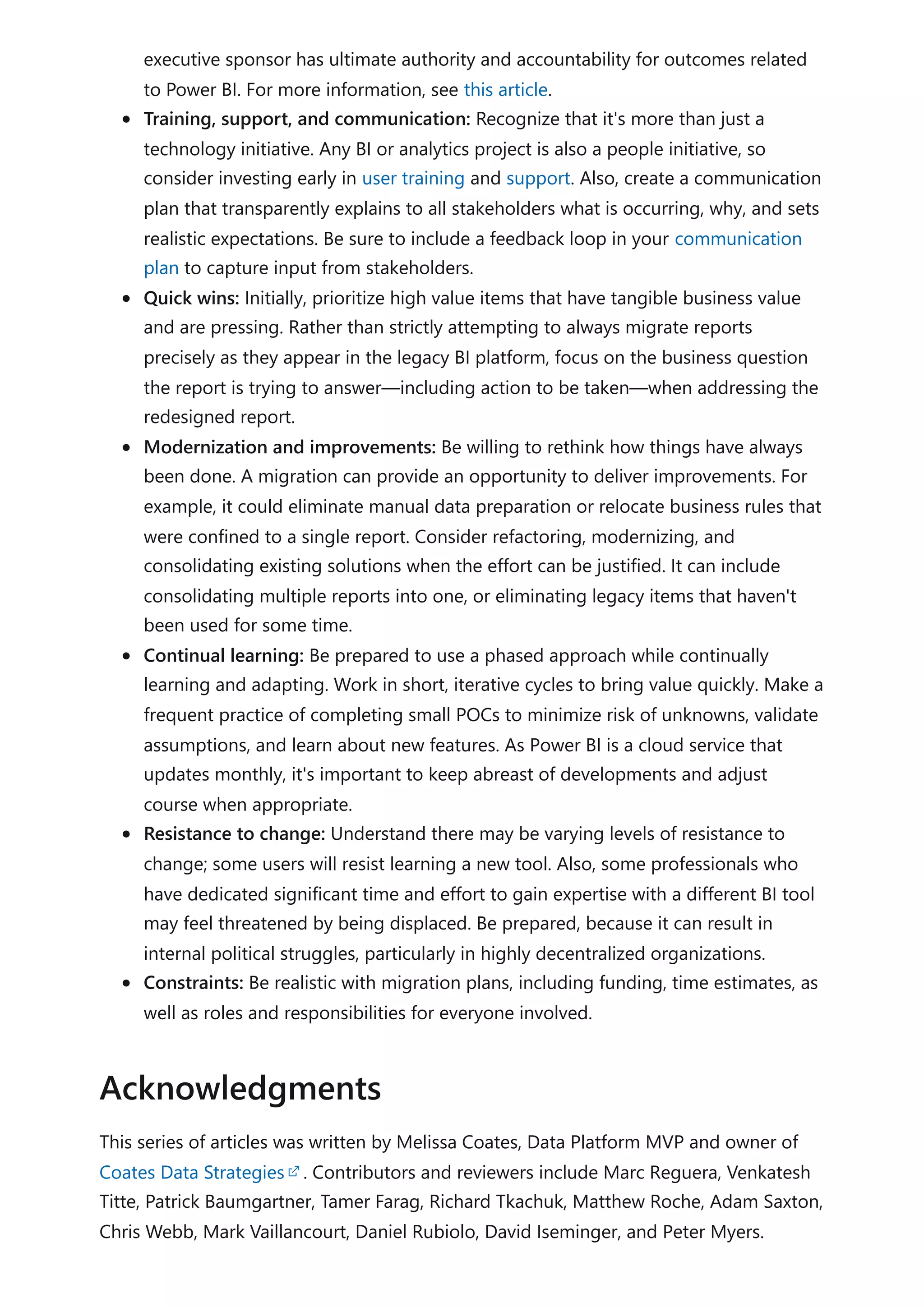 executive sponsor has ultimate authority and accountability for outcomes related
to Power BI. For more information, see this article.
Training, support, and communication: Recognize that it's more than just a
technology initiative. Any BI or analytics project is also a people initiative, so
consider investing early in user training and support. Also, create a communication
plan that transparently explains to all stakeholders what is occurring, why, and sets
realistic expectations. Be sure to include a feedback loop in your communication
plan to capture input from stakeholders.
Quick wins: Initially, prioritize high value items that have tangible business value
and are pressing. Rather than strictly attempting to always migrate reports
precisely as they appear in the legacy BI platform, focus on the business question
the report is trying to answer—including action to be taken—when addressing the
redesigned report.
Modernization and improvements: Be willing to rethink how things have always
been done. A migration can provide an opportunity to deliver improvements. For
example, it could eliminate manual data preparation or relocate business rules that
were confined to a single report. Consider refactoring, modernizing, and
consolidating existing solutions when the effort can be justified. It can include
consolidating multiple reports into one, or eliminating legacy items that haven't
been used for some time.
Continual learning: Be prepared to use a phased approach while continually
learning and adapting. Work in short, iterative cycles to bring value quickly. Make a
frequent practice of completing small POCs to minimize risk of unknowns, validate
assumptions, and learn about new features. As Power BI is a cloud service that
updates monthly, it's important to keep abreast of developments and adjust
course when appropriate.
Resistance to change: Understand there may be varying levels of resistance to
change; some users will resist learning a new tool. Also, some professionals who
have dedicated significant time and effort to gain expertise with a different BI tool
may feel threatened by being displaced. Be prepared, because it can result in
internal political struggles, particularly in highly decentralized organizations.
Constraints: Be realistic with migration plans, including funding, time estimates, as
well as roles and responsibilities for everyone involved.
This series of articles was written by Melissa Coates, Data Platform MVP and owner of
Coates Data Strategies . Contributors and reviewers include Marc Reguera, Venkatesh
Titte, Patrick Baumgartner, Tamer Farag, Richard Tkachuk, Matthew Roche, Adam Saxton,
Chris Webb, Mark Vaillancourt, Daniel Rubiolo, David Iseminger, and Peter Myers.
Acknowledgments
 