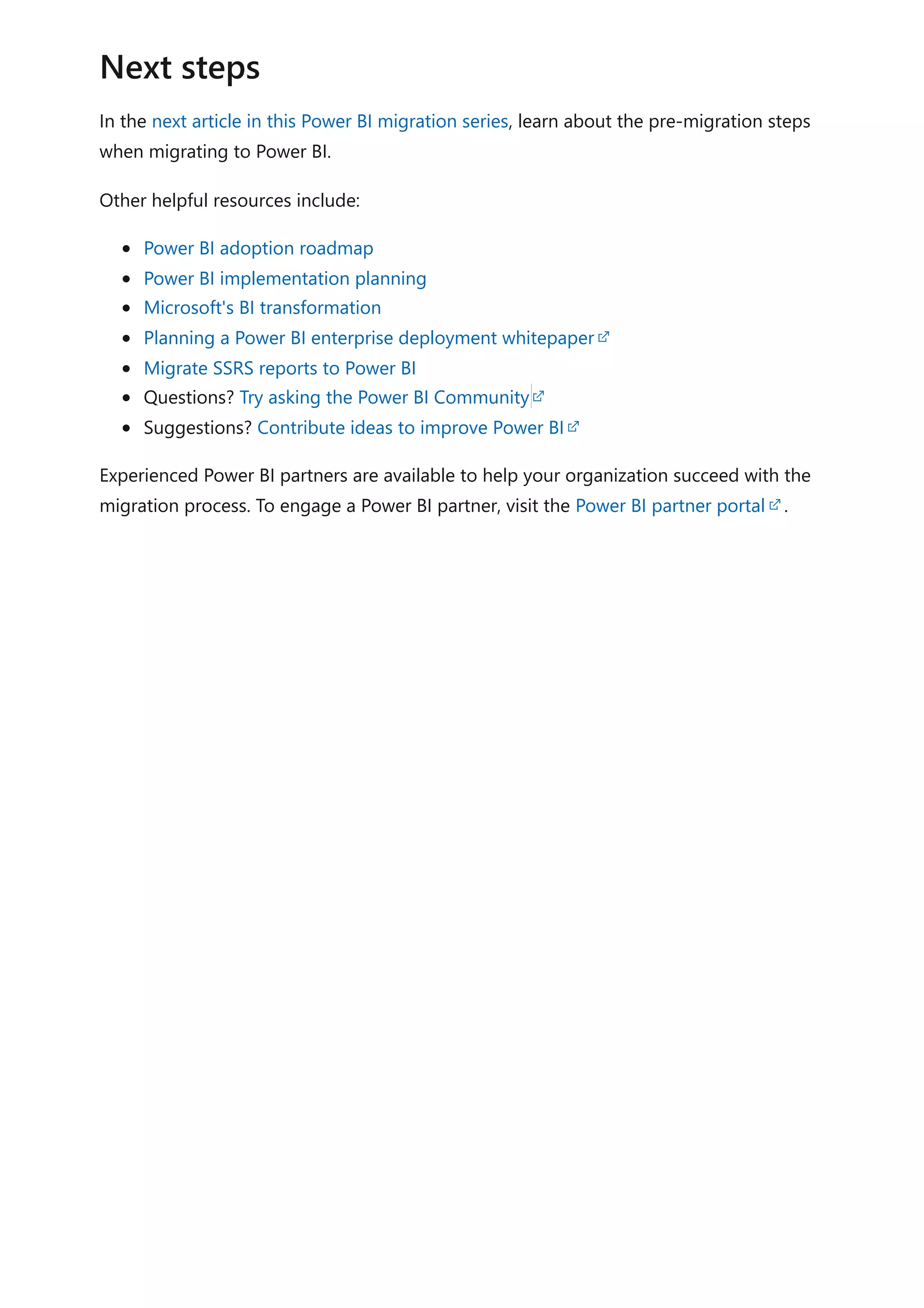In the next article in this Power BI migration series, learn about the pre-migration steps
when migrating to Power BI.
Other helpful resources include:
Power BI adoption roadmap
Power BI implementation planning
Microsoft's BI transformation
Planning a Power BI enterprise deployment whitepaper
Migrate SSRS reports to Power BI
Questions? Try asking the Power BI Community
Suggestions? Contribute ideas to improve Power BI
Experienced Power BI partners are available to help your organization succeed with the
migration process. To engage a Power BI partner, visit the Power BI partner portal .
Next steps
 