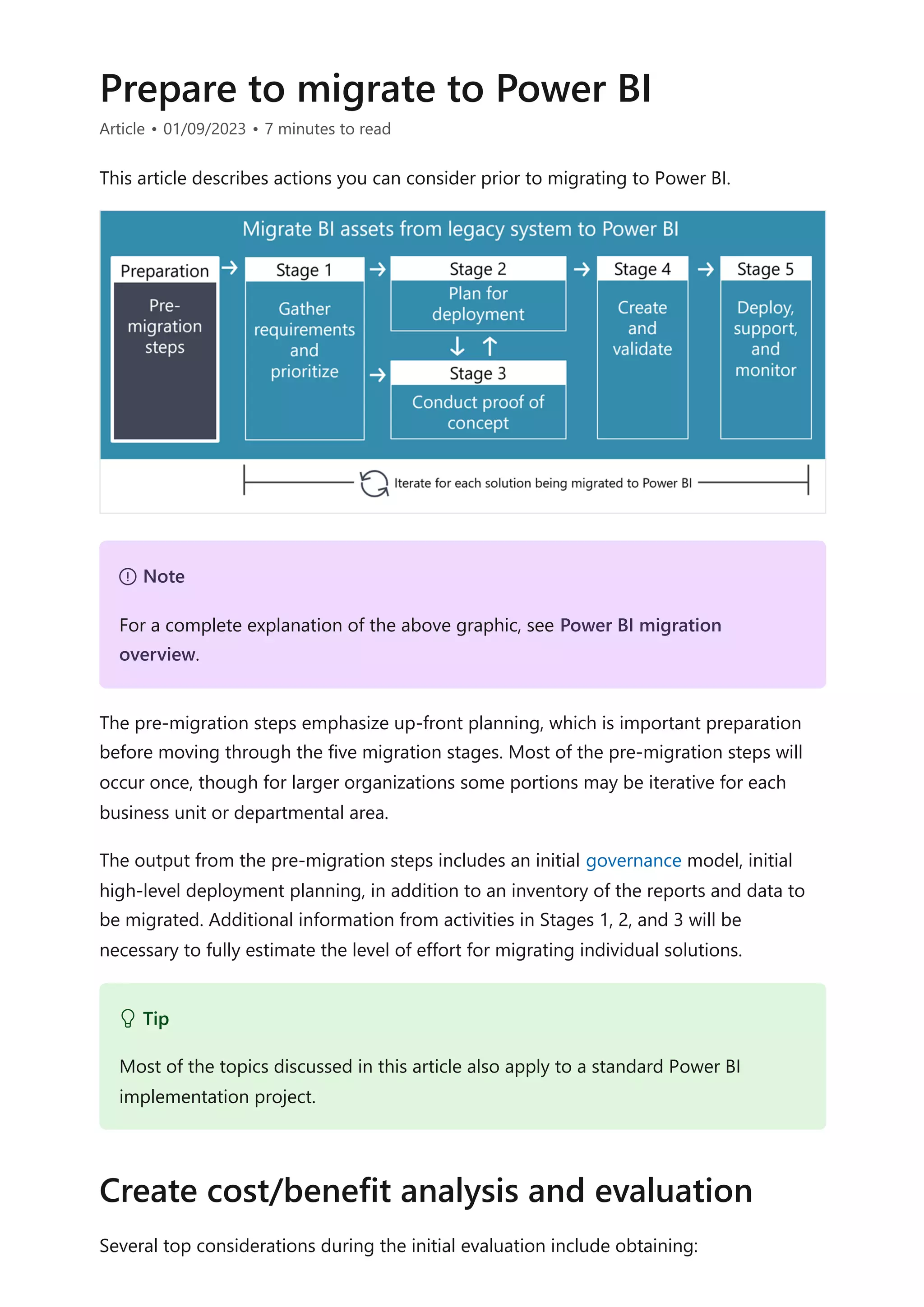 Prepare to migrate to Power BI
Article • 01/09/2023 • 7 minutes to read
This article describes actions you can consider prior to migrating to Power BI.
The pre-migration steps emphasize up-front planning, which is important preparation
before moving through the five migration stages. Most of the pre-migration steps will
occur once, though for larger organizations some portions may be iterative for each
business unit or departmental area.
The output from the pre-migration steps includes an initial governance model, initial
high-level deployment planning, in addition to an inventory of the reports and data to
be migrated. Additional information from activities in Stages 1, 2, and 3 will be
necessary to fully estimate the level of effort for migrating individual solutions.
Several top considerations during the initial evaluation include obtaining:
７ Note
For a complete explanation of the above graphic, see Power BI migration
overview.
 Tip
Most of the topics discussed in this article also apply to a standard Power BI
implementation project.
Create cost/benefit analysis and evaluation
 