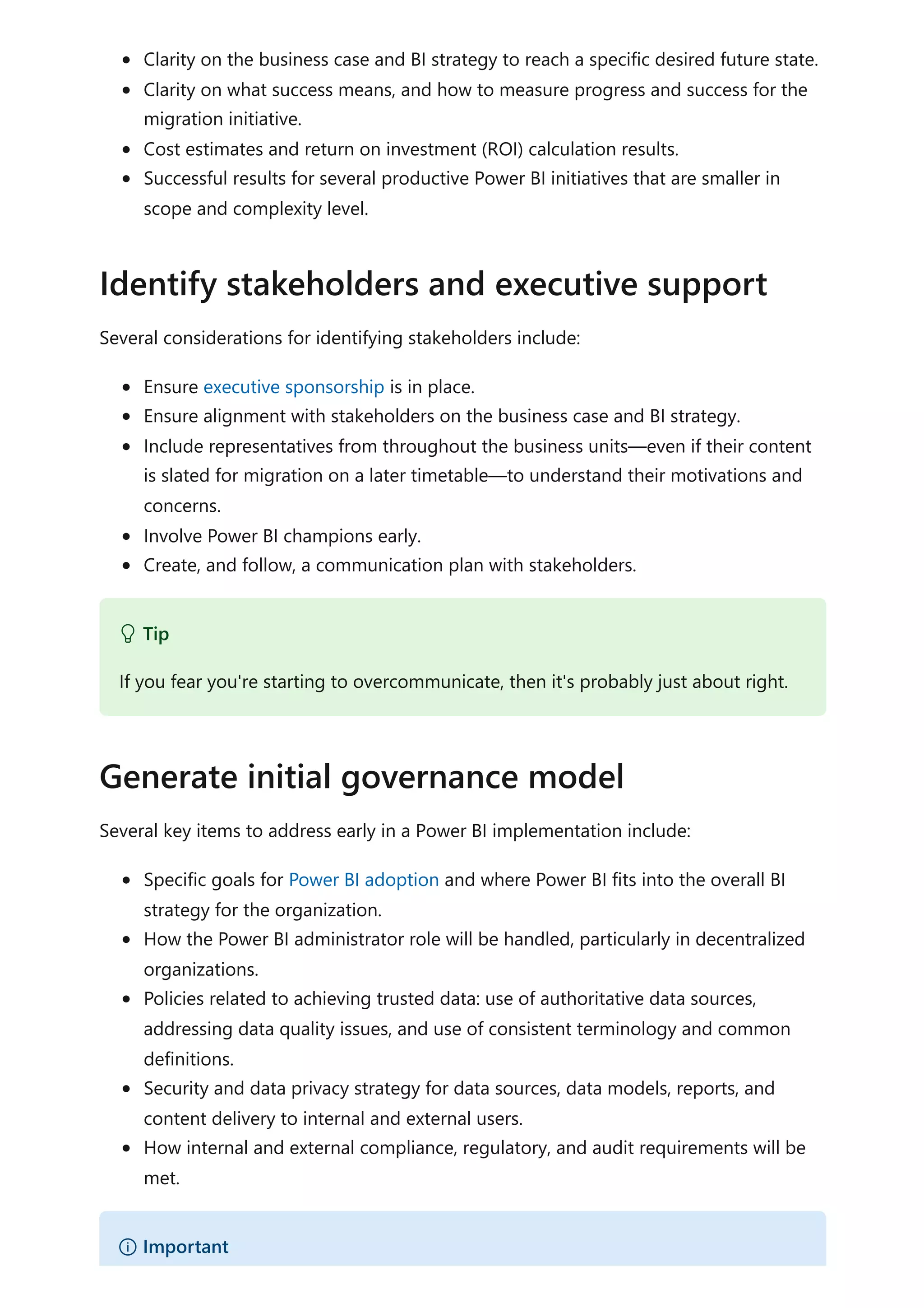 Clarity on the business case and BI strategy to reach a specific desired future state.
Clarity on what success means, and how to measure progress and success for the
migration initiative.
Cost estimates and return on investment (ROI) calculation results.
Successful results for several productive Power BI initiatives that are smaller in
scope and complexity level.
Several considerations for identifying stakeholders include:
Ensure executive sponsorship is in place.
Ensure alignment with stakeholders on the business case and BI strategy.
Include representatives from throughout the business units—even if their content
is slated for migration on a later timetable—to understand their motivations and
concerns.
Involve Power BI champions early.
Create, and follow, a communication plan with stakeholders.
Several key items to address early in a Power BI implementation include:
Specific goals for Power BI adoption and where Power BI fits into the overall BI
strategy for the organization.
How the Power BI administrator role will be handled, particularly in decentralized
organizations.
Policies related to achieving trusted data: use of authoritative data sources,
addressing data quality issues, and use of consistent terminology and common
definitions.
Security and data privacy strategy for data sources, data models, reports, and
content delivery to internal and external users.
How internal and external compliance, regulatory, and audit requirements will be
met.
Identify stakeholders and executive support
 Tip
If you fear you're starting to overcommunicate, then it's probably just about right.
Generate initial governance model
） Important
 