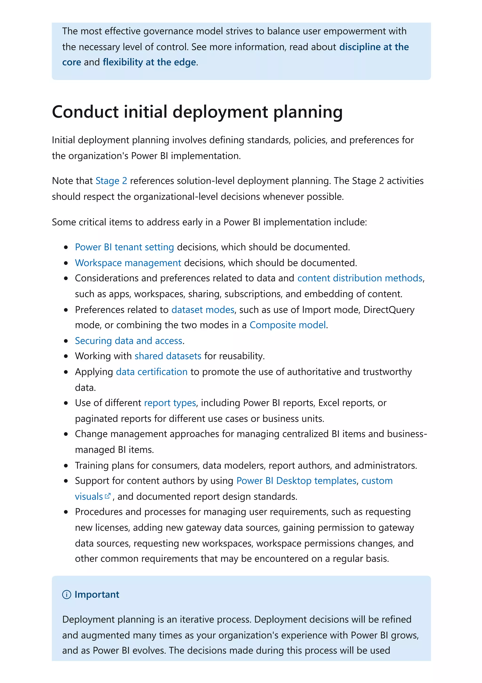 Initial deployment planning involves defining standards, policies, and preferences for
the organization's Power BI implementation.
Note that Stage 2 references solution-level deployment planning. The Stage 2 activities
should respect the organizational-level decisions whenever possible.
Some critical items to address early in a Power BI implementation include:
Power BI tenant setting decisions, which should be documented.
Workspace management decisions, which should be documented.
Considerations and preferences related to data and content distribution methods,
such as apps, workspaces, sharing, subscriptions, and embedding of content.
Preferences related to dataset modes, such as use of Import mode, DirectQuery
mode, or combining the two modes in a Composite model.
Securing data and access.
Working with shared datasets for reusability.
Applying data certification to promote the use of authoritative and trustworthy
data.
Use of different report types, including Power BI reports, Excel reports, or
paginated reports for different use cases or business units.
Change management approaches for managing centralized BI items and business-
managed BI items.
Training plans for consumers, data modelers, report authors, and administrators.
Support for content authors by using Power BI Desktop templates, custom
visuals , and documented report design standards.
Procedures and processes for managing user requirements, such as requesting
new licenses, adding new gateway data sources, gaining permission to gateway
data sources, requesting new workspaces, workspace permissions changes, and
other common requirements that may be encountered on a regular basis.
The most effective governance model strives to balance user empowerment with
the necessary level of control. See more information, read about discipline at the
core and flexibility at the edge.
Conduct initial deployment planning
） Important
Deployment planning is an iterative process. Deployment decisions will be refined
and augmented many times as your organization's experience with Power BI grows,
and as Power BI evolves. The decisions made during this process will be used
 