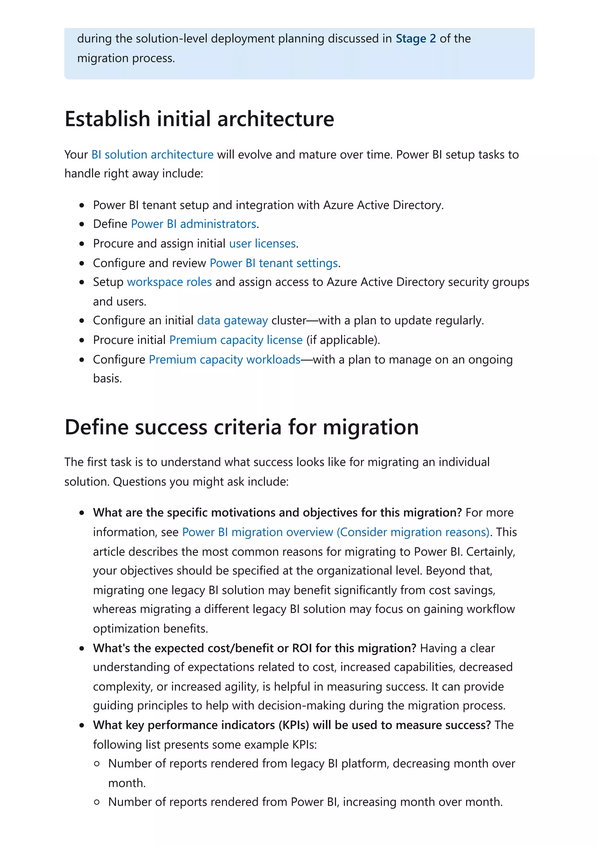 Your BI solution architecture will evolve and mature over time. Power BI setup tasks to
handle right away include:
Power BI tenant setup and integration with Azure Active Directory.
Define Power BI administrators.
Procure and assign initial user licenses.
Configure and review Power BI tenant settings.
Setup workspace roles and assign access to Azure Active Directory security groups
and users.
Configure an initial data gateway cluster—with a plan to update regularly.
Procure initial Premium capacity license (if applicable).
Configure Premium capacity workloads—with a plan to manage on an ongoing
basis.
The first task is to understand what success looks like for migrating an individual
solution. Questions you might ask include:
What are the specific motivations and objectives for this migration? For more
information, see Power BI migration overview (Consider migration reasons). This
article describes the most common reasons for migrating to Power BI. Certainly,
your objectives should be specified at the organizational level. Beyond that,
migrating one legacy BI solution may benefit significantly from cost savings,
whereas migrating a different legacy BI solution may focus on gaining workflow
optimization benefits.
What's the expected cost/benefit or ROI for this migration? Having a clear
understanding of expectations related to cost, increased capabilities, decreased
complexity, or increased agility, is helpful in measuring success. It can provide
guiding principles to help with decision-making during the migration process.
What key performance indicators (KPIs) will be used to measure success? The
following list presents some example KPIs:
Number of reports rendered from legacy BI platform, decreasing month over
month.
Number of reports rendered from Power BI, increasing month over month.
during the solution-level deployment planning discussed in Stage 2 of the
migration process.
Establish initial architecture
Define success criteria for migration
 