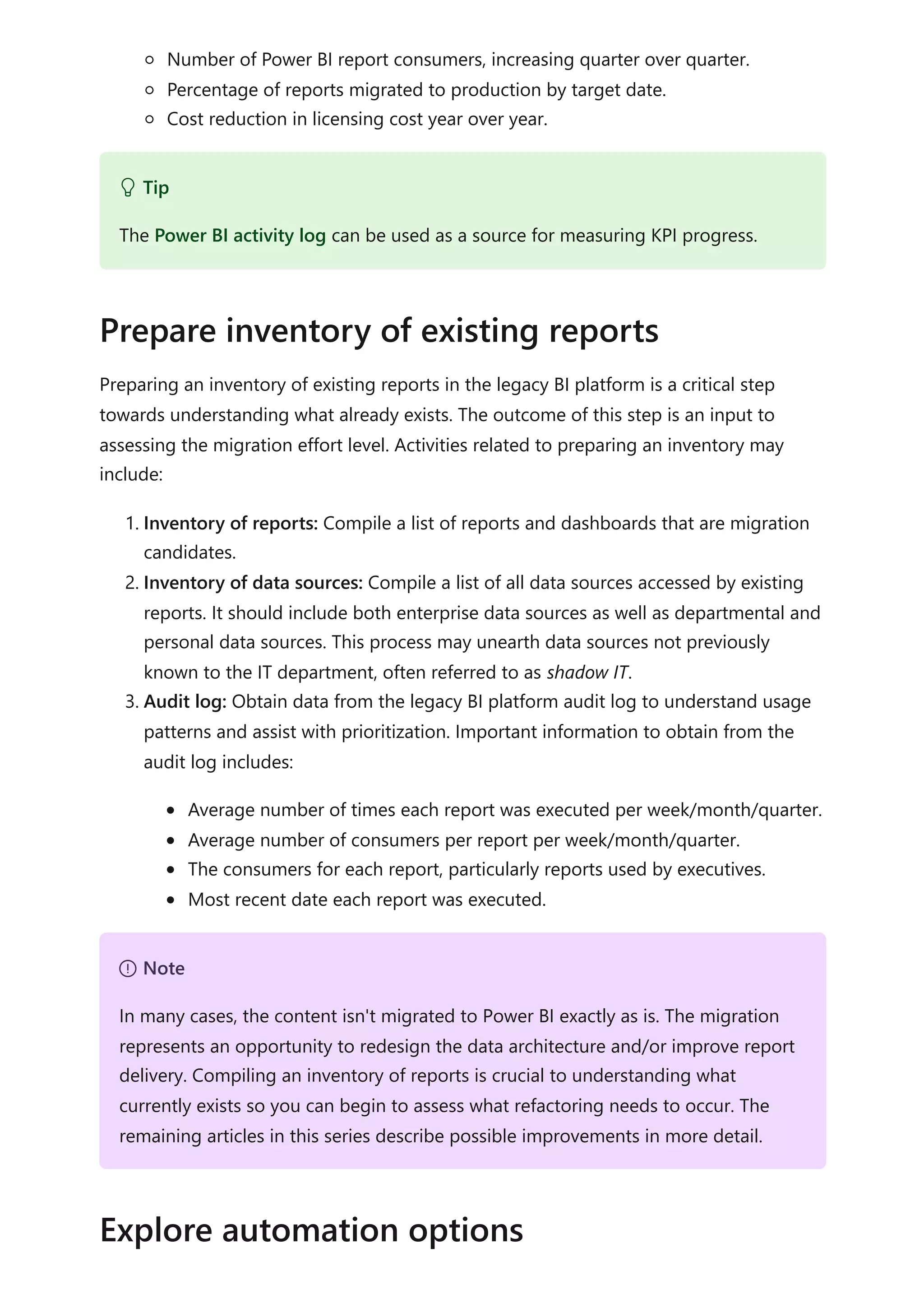 Number of Power BI report consumers, increasing quarter over quarter.
Percentage of reports migrated to production by target date.
Cost reduction in licensing cost year over year.
Preparing an inventory of existing reports in the legacy BI platform is a critical step
towards understanding what already exists. The outcome of this step is an input to
assessing the migration effort level. Activities related to preparing an inventory may
include:
1. Inventory of reports: Compile a list of reports and dashboards that are migration
candidates.
2. Inventory of data sources: Compile a list of all data sources accessed by existing
reports. It should include both enterprise data sources as well as departmental and
personal data sources. This process may unearth data sources not previously
known to the IT department, often referred to as shadow IT.
3. Audit log: Obtain data from the legacy BI platform audit log to understand usage
patterns and assist with prioritization. Important information to obtain from the
audit log includes:
Average number of times each report was executed per week/month/quarter.
Average number of consumers per report per week/month/quarter.
The consumers for each report, particularly reports used by executives.
Most recent date each report was executed.
 Tip
The Power BI activity log can be used as a source for measuring KPI progress.
Prepare inventory of existing reports
７ Note
In many cases, the content isn't migrated to Power BI exactly as is. The migration
represents an opportunity to redesign the data architecture and/or improve report
delivery. Compiling an inventory of reports is crucial to understanding what
currently exists so you can begin to assess what refactoring needs to occur. The
remaining articles in this series describe possible improvements in more detail.
Explore automation options
 