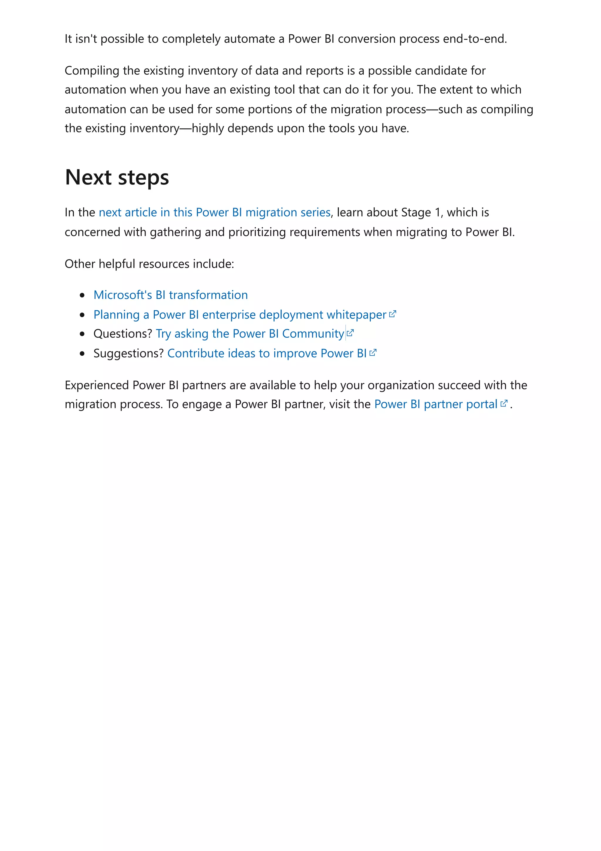 It isn't possible to completely automate a Power BI conversion process end-to-end.
Compiling the existing inventory of data and reports is a possible candidate for
automation when you have an existing tool that can do it for you. The extent to which
automation can be used for some portions of the migration process—such as compiling
the existing inventory—highly depends upon the tools you have.
In the next article in this Power BI migration series, learn about Stage 1, which is
concerned with gathering and prioritizing requirements when migrating to Power BI.
Other helpful resources include:
Microsoft's BI transformation
Planning a Power BI enterprise deployment whitepaper
Questions? Try asking the Power BI Community
Suggestions? Contribute ideas to improve Power BI
Experienced Power BI partners are available to help your organization succeed with the
migration process. To engage a Power BI partner, visit the Power BI partner portal .
Next steps
 