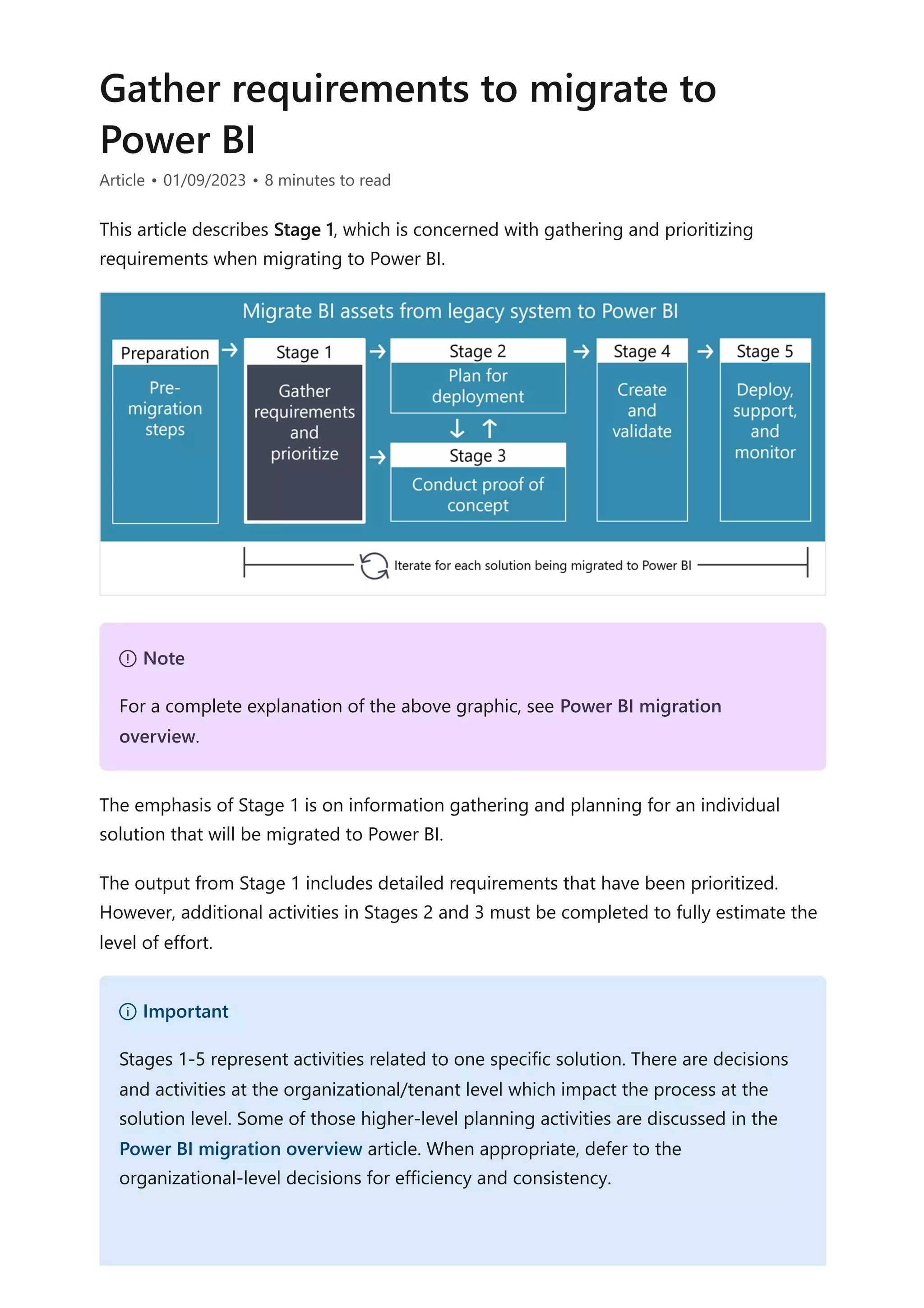 Gather requirements to migrate to
Power BI
Article • 01/09/2023 • 8 minutes to read
This article describes Stage 1, which is concerned with gathering and prioritizing
requirements when migrating to Power BI.
The emphasis of Stage 1 is on information gathering and planning for an individual
solution that will be migrated to Power BI.
The output from Stage 1 includes detailed requirements that have been prioritized.
However, additional activities in Stages 2 and 3 must be completed to fully estimate the
level of effort.
７ Note
For a complete explanation of the above graphic, see Power BI migration
overview.
） Important
Stages 1-5 represent activities related to one specific solution. There are decisions
and activities at the organizational/tenant level which impact the process at the
solution level. Some of those higher-level planning activities are discussed in the
Power BI migration overview article. When appropriate, defer to the
organizational-level decisions for efficiency and consistency.
 