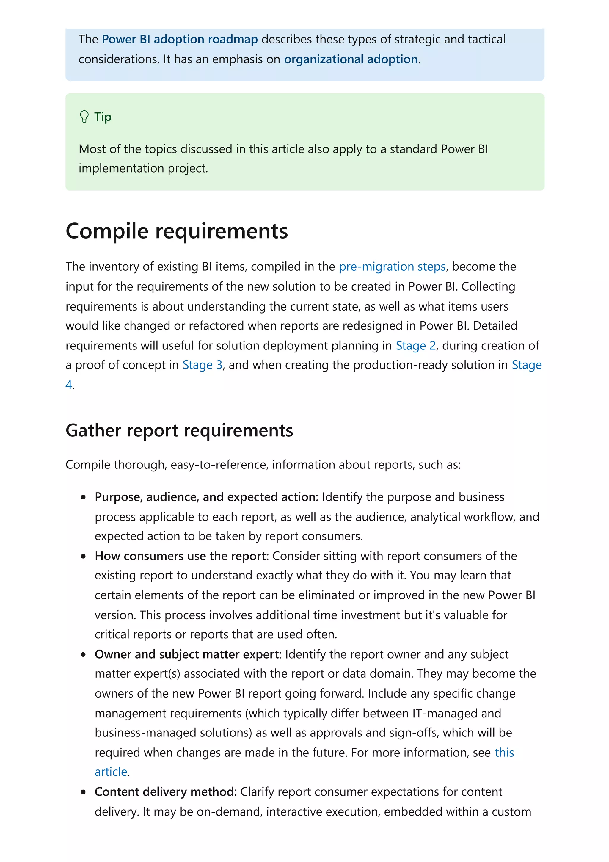 The inventory of existing BI items, compiled in the pre-migration steps, become the
input for the requirements of the new solution to be created in Power BI. Collecting
requirements is about understanding the current state, as well as what items users
would like changed or refactored when reports are redesigned in Power BI. Detailed
requirements will useful for solution deployment planning in Stage 2, during creation of
a proof of concept in Stage 3, and when creating the production-ready solution in Stage
4.
Compile thorough, easy-to-reference, information about reports, such as:
Purpose, audience, and expected action: Identify the purpose and business
process applicable to each report, as well as the audience, analytical workflow, and
expected action to be taken by report consumers.
How consumers use the report: Consider sitting with report consumers of the
existing report to understand exactly what they do with it. You may learn that
certain elements of the report can be eliminated or improved in the new Power BI
version. This process involves additional time investment but it's valuable for
critical reports or reports that are used often.
Owner and subject matter expert: Identify the report owner and any subject
matter expert(s) associated with the report or data domain. They may become the
owners of the new Power BI report going forward. Include any specific change
management requirements (which typically differ between IT-managed and
business-managed solutions) as well as approvals and sign-offs, which will be
required when changes are made in the future. For more information, see this
article.
Content delivery method: Clarify report consumer expectations for content
delivery. It may be on-demand, interactive execution, embedded within a custom
The Power BI adoption roadmap describes these types of strategic and tactical
considerations. It has an emphasis on organizational adoption.
 Tip
Most of the topics discussed in this article also apply to a standard Power BI
implementation project.
Compile requirements
Gather report requirements
 