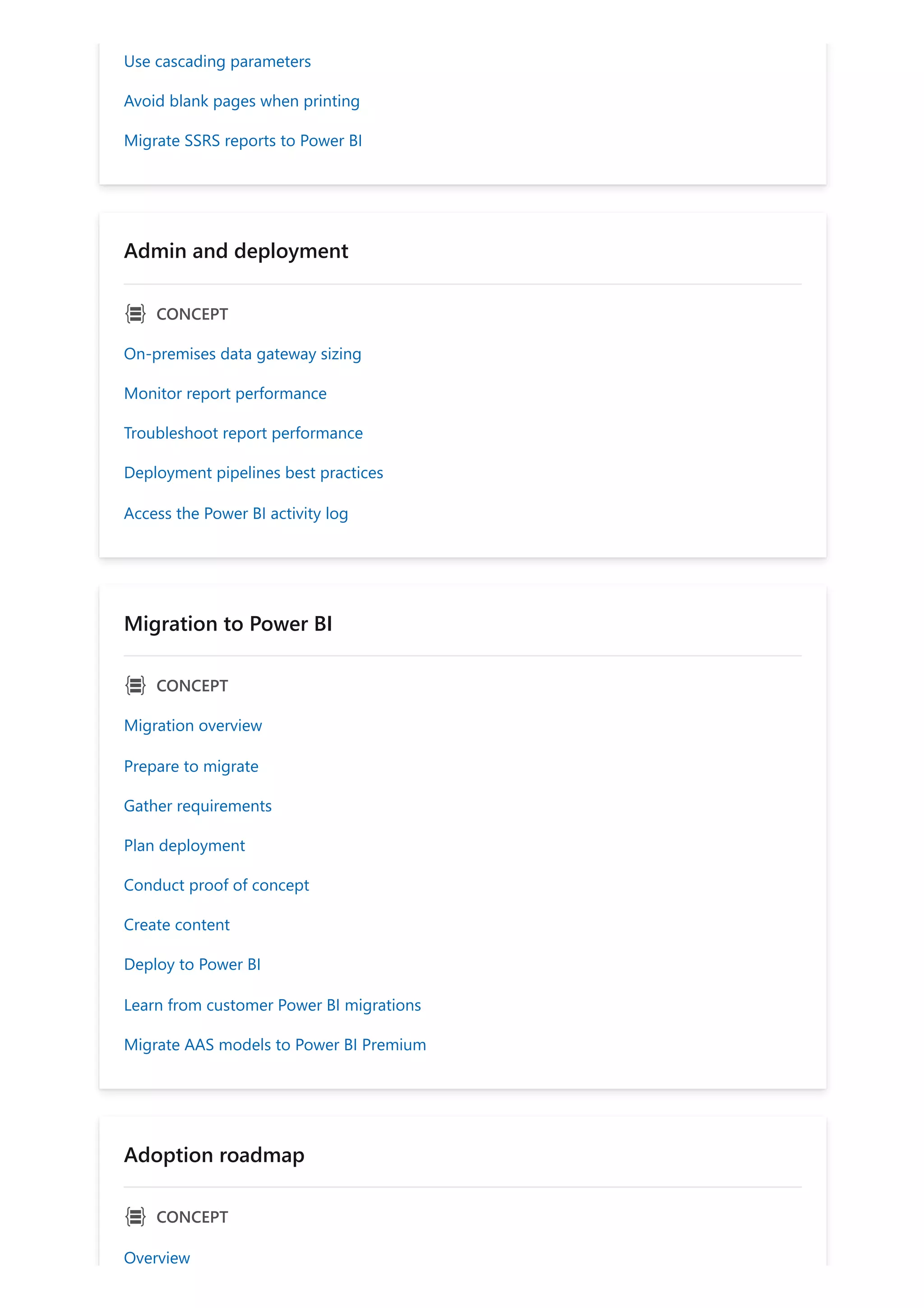 Use cascading parameters
Avoid blank pages when printing
Migrate SSRS reports to Power BI
Admin and deployment
ｐ CONCEPT
On-premises data gateway sizing
Monitor report performance
Troubleshoot report performance
Deployment pipelines best practices
Access the Power BI activity log
Migration to Power BI
ｐ CONCEPT
Migration overview
Prepare to migrate
Gather requirements
Plan deployment
Conduct proof of concept
Create content
Deploy to Power BI
Learn from customer Power BI migrations
Migrate AAS models to Power BI Premium
Adoption roadmap
ｐ CONCEPT
Overview
 