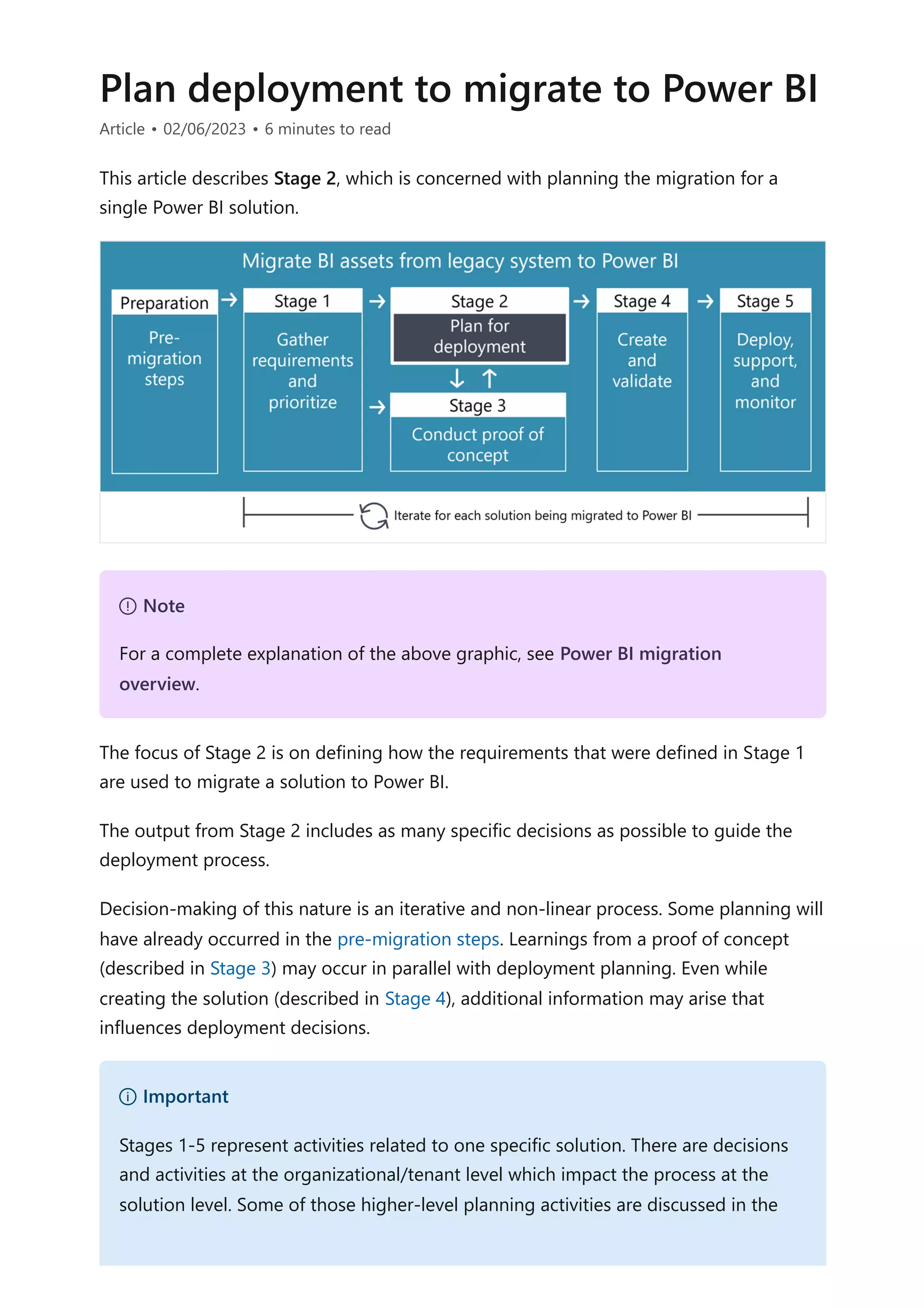Plan deployment to migrate to Power BI
Article • 02/06/2023 • 6 minutes to read
This article describes Stage 2, which is concerned with planning the migration for a
single Power BI solution.
The focus of Stage 2 is on defining how the requirements that were defined in Stage 1
are used to migrate a solution to Power BI.
The output from Stage 2 includes as many specific decisions as possible to guide the
deployment process.
Decision-making of this nature is an iterative and non-linear process. Some planning will
have already occurred in the pre-migration steps. Learnings from a proof of concept
(described in Stage 3) may occur in parallel with deployment planning. Even while
creating the solution (described in Stage 4), additional information may arise that
influences deployment decisions.
７ Note
For a complete explanation of the above graphic, see Power BI migration
overview.
） Important
Stages 1-5 represent activities related to one specific solution. There are decisions
and activities at the organizational/tenant level which impact the process at the
solution level. Some of those higher-level planning activities are discussed in the
 