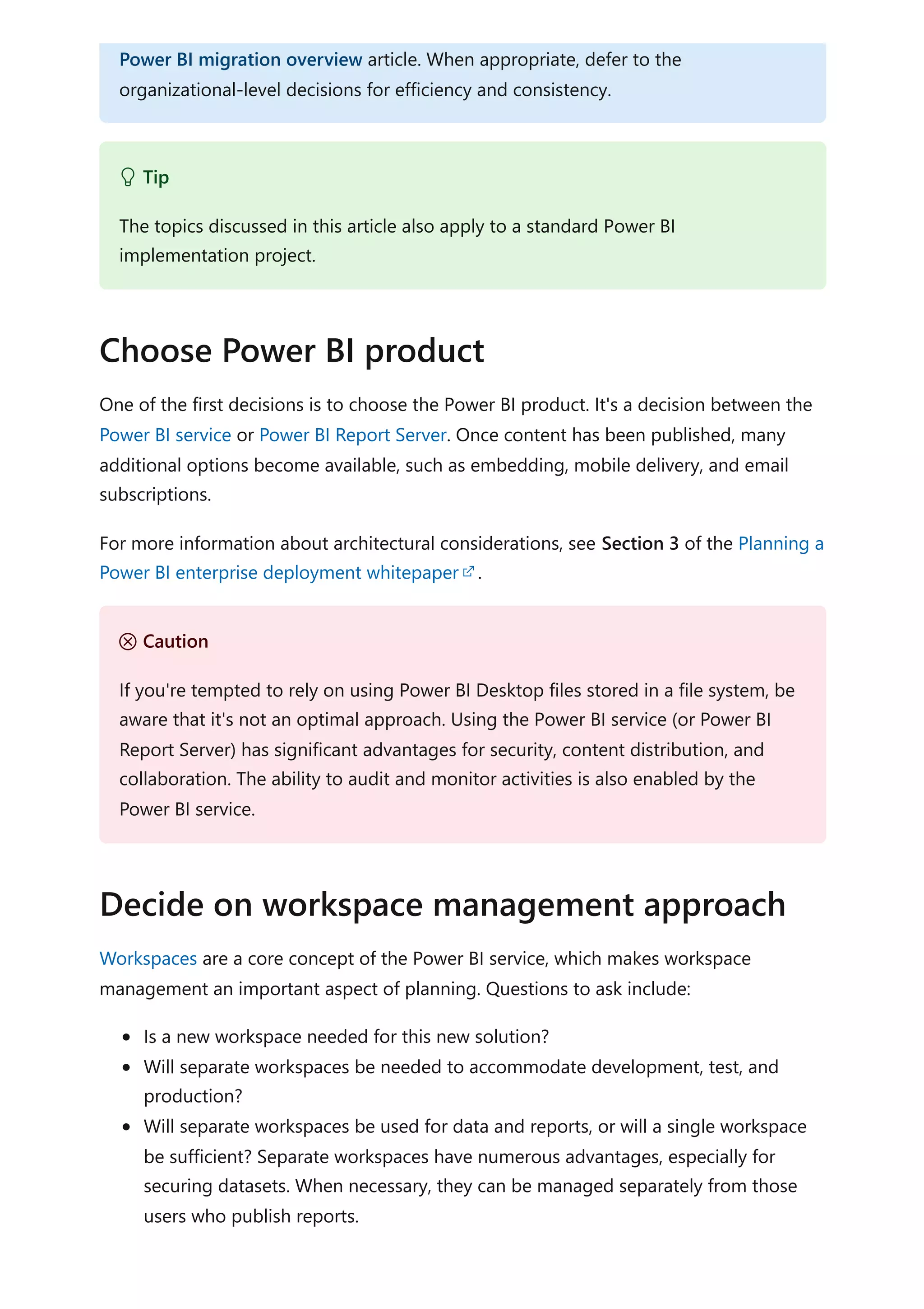 One of the first decisions is to choose the Power BI product. It's a decision between the
Power BI service or Power BI Report Server. Once content has been published, many
additional options become available, such as embedding, mobile delivery, and email
subscriptions.
For more information about architectural considerations, see Section 3 of the Planning a
Power BI enterprise deployment whitepaper .
Workspaces are a core concept of the Power BI service, which makes workspace
management an important aspect of planning. Questions to ask include:
Is a new workspace needed for this new solution?
Will separate workspaces be needed to accommodate development, test, and
production?
Will separate workspaces be used for data and reports, or will a single workspace
be sufficient? Separate workspaces have numerous advantages, especially for
securing datasets. When necessary, they can be managed separately from those
users who publish reports.
Power BI migration overview article. When appropriate, defer to the
organizational-level decisions for efficiency and consistency.
 Tip
The topics discussed in this article also apply to a standard Power BI
implementation project.
Choose Power BI product
Ｕ Caution
If you're tempted to rely on using Power BI Desktop files stored in a file system, be
aware that it's not an optimal approach. Using the Power BI service (or Power BI
Report Server) has significant advantages for security, content distribution, and
collaboration. The ability to audit and monitor activities is also enabled by the
Power BI service.
Decide on workspace management approach
 