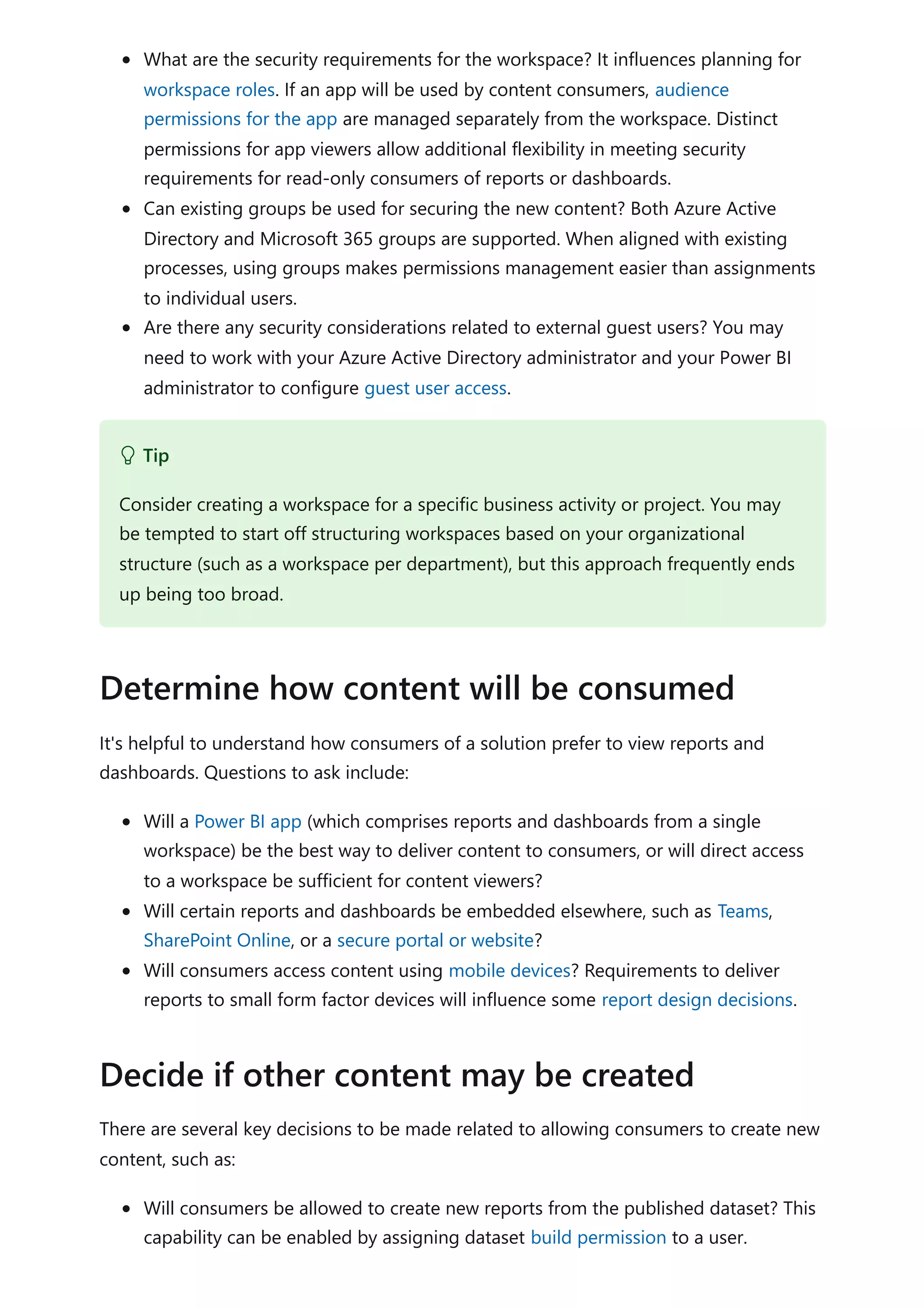 What are the security requirements for the workspace? It influences planning for
workspace roles. If an app will be used by content consumers, audience
permissions for the app are managed separately from the workspace. Distinct
permissions for app viewers allow additional flexibility in meeting security
requirements for read-only consumers of reports or dashboards.
Can existing groups be used for securing the new content? Both Azure Active
Directory and Microsoft 365 groups are supported. When aligned with existing
processes, using groups makes permissions management easier than assignments
to individual users.
Are there any security considerations related to external guest users? You may
need to work with your Azure Active Directory administrator and your Power BI
administrator to configure guest user access.
It's helpful to understand how consumers of a solution prefer to view reports and
dashboards. Questions to ask include:
Will a Power BI app (which comprises reports and dashboards from a single
workspace) be the best way to deliver content to consumers, or will direct access
to a workspace be sufficient for content viewers?
Will certain reports and dashboards be embedded elsewhere, such as Teams,
SharePoint Online, or a secure portal or website?
Will consumers access content using mobile devices? Requirements to deliver
reports to small form factor devices will influence some report design decisions.
There are several key decisions to be made related to allowing consumers to create new
content, such as:
Will consumers be allowed to create new reports from the published dataset? This
capability can be enabled by assigning dataset build permission to a user.
 Tip
Consider creating a workspace for a specific business activity or project. You may
be tempted to start off structuring workspaces based on your organizational
structure (such as a workspace per department), but this approach frequently ends
up being too broad.
Determine how content will be consumed
Decide if other content may be created
 