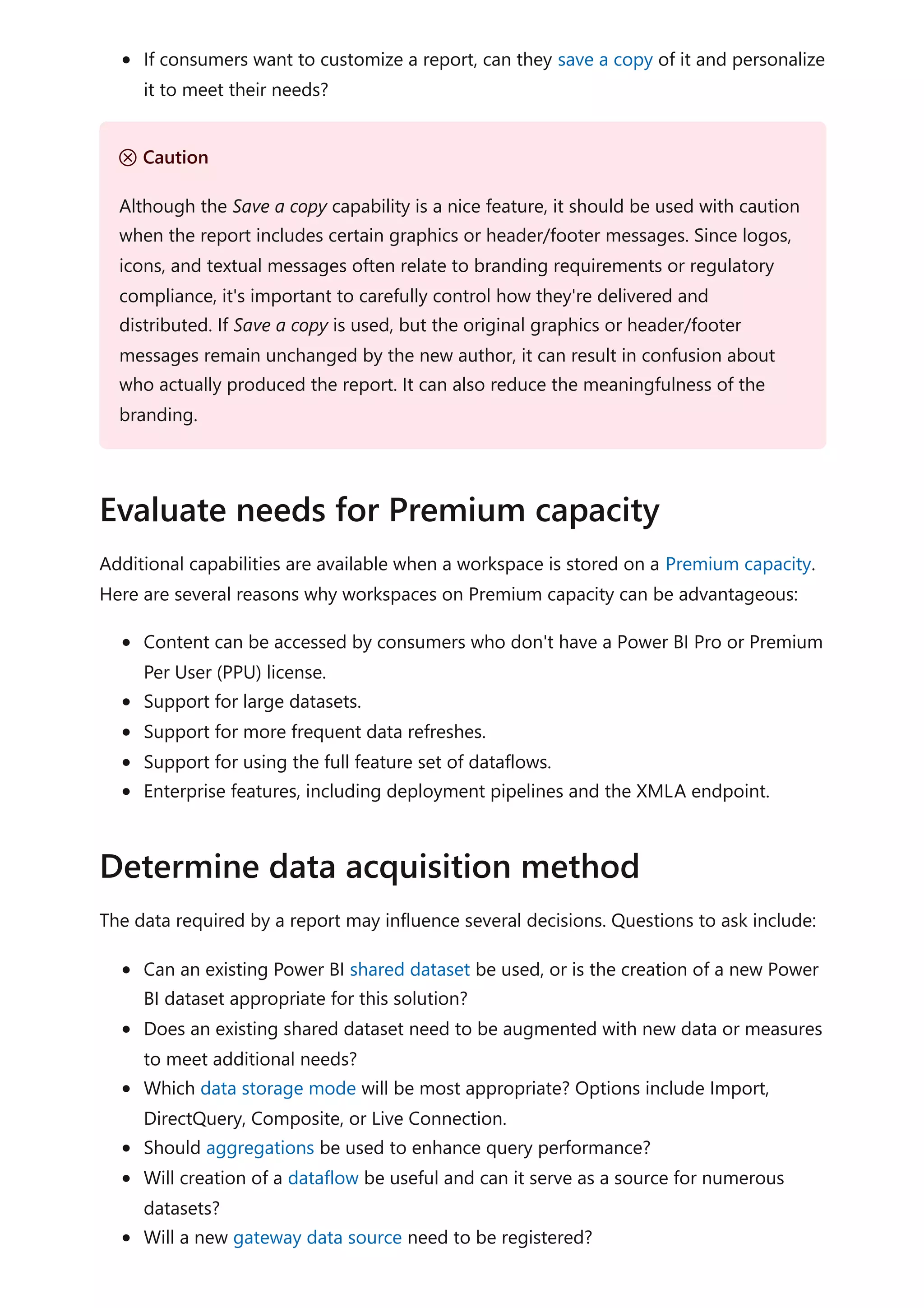 If consumers want to customize a report, can they save a copy of it and personalize
it to meet their needs?
Additional capabilities are available when a workspace is stored on a Premium capacity.
Here are several reasons why workspaces on Premium capacity can be advantageous:
Content can be accessed by consumers who don't have a Power BI Pro or Premium
Per User (PPU) license.
Support for large datasets.
Support for more frequent data refreshes.
Support for using the full feature set of dataflows.
Enterprise features, including deployment pipelines and the XMLA endpoint.
The data required by a report may influence several decisions. Questions to ask include:
Can an existing Power BI shared dataset be used, or is the creation of a new Power
BI dataset appropriate for this solution?
Does an existing shared dataset need to be augmented with new data or measures
to meet additional needs?
Which data storage mode will be most appropriate? Options include Import,
DirectQuery, Composite, or Live Connection.
Should aggregations be used to enhance query performance?
Will creation of a dataflow be useful and can it serve as a source for numerous
datasets?
Will a new gateway data source need to be registered?
Ｕ Caution
Although the Save a copy capability is a nice feature, it should be used with caution
when the report includes certain graphics or header/footer messages. Since logos,
icons, and textual messages often relate to branding requirements or regulatory
compliance, it's important to carefully control how they're delivered and
distributed. If Save a copy is used, but the original graphics or header/footer
messages remain unchanged by the new author, it can result in confusion about
who actually produced the report. It can also reduce the meaningfulness of the
branding.
Evaluate needs for Premium capacity
Determine data acquisition method
 