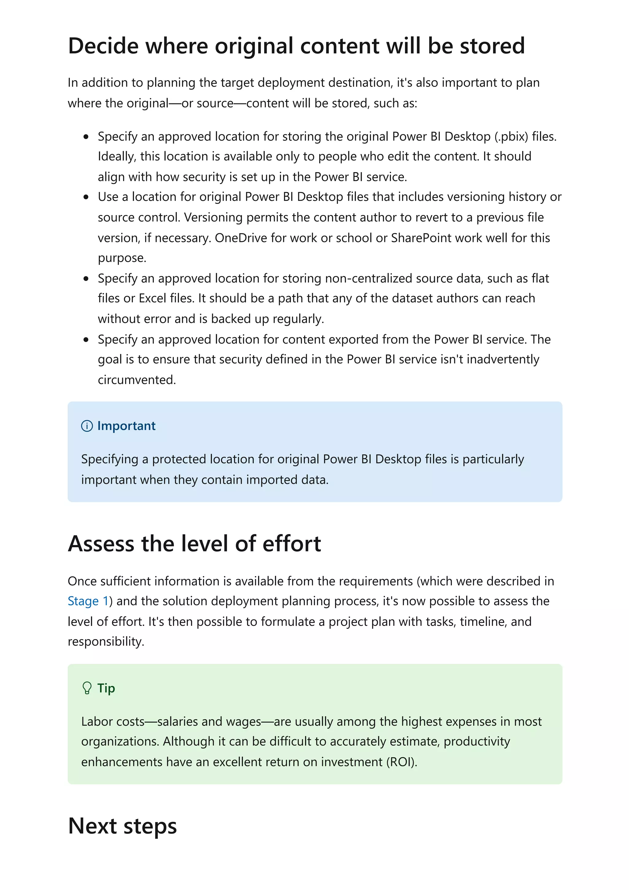 In addition to planning the target deployment destination, it's also important to plan
where the original—or source—content will be stored, such as:
Specify an approved location for storing the original Power BI Desktop (.pbix) files.
Ideally, this location is available only to people who edit the content. It should
align with how security is set up in the Power BI service.
Use a location for original Power BI Desktop files that includes versioning history or
source control. Versioning permits the content author to revert to a previous file
version, if necessary. OneDrive for work or school or SharePoint work well for this
purpose.
Specify an approved location for storing non-centralized source data, such as flat
files or Excel files. It should be a path that any of the dataset authors can reach
without error and is backed up regularly.
Specify an approved location for content exported from the Power BI service. The
goal is to ensure that security defined in the Power BI service isn't inadvertently
circumvented.
Once sufficient information is available from the requirements (which were described in
Stage 1) and the solution deployment planning process, it's now possible to assess the
level of effort. It's then possible to formulate a project plan with tasks, timeline, and
responsibility.
Decide where original content will be stored
） Important
Specifying a protected location for original Power BI Desktop files is particularly
important when they contain imported data.
Assess the level of effort
 Tip
Labor costs—salaries and wages—are usually among the highest expenses in most
organizations. Although it can be difficult to accurately estimate, productivity
enhancements have an excellent return on investment (ROI).
Next steps
 