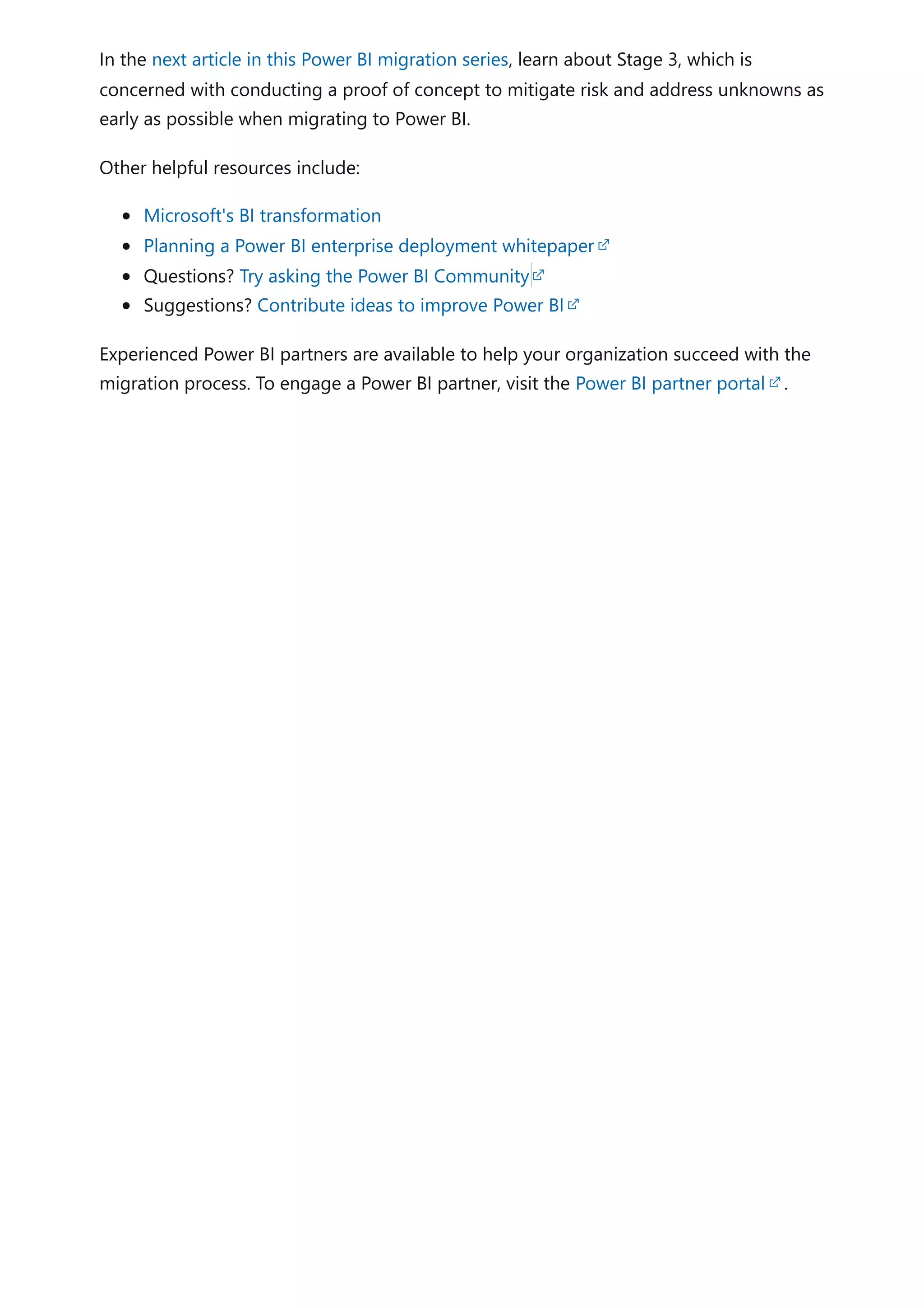 In the next article in this Power BI migration series, learn about Stage 3, which is
concerned with conducting a proof of concept to mitigate risk and address unknowns as
early as possible when migrating to Power BI.
Other helpful resources include:
Microsoft's BI transformation
Planning a Power BI enterprise deployment whitepaper
Questions? Try asking the Power BI Community
Suggestions? Contribute ideas to improve Power BI
Experienced Power BI partners are available to help your organization succeed with the
migration process. To engage a Power BI partner, visit the Power BI partner portal .
 