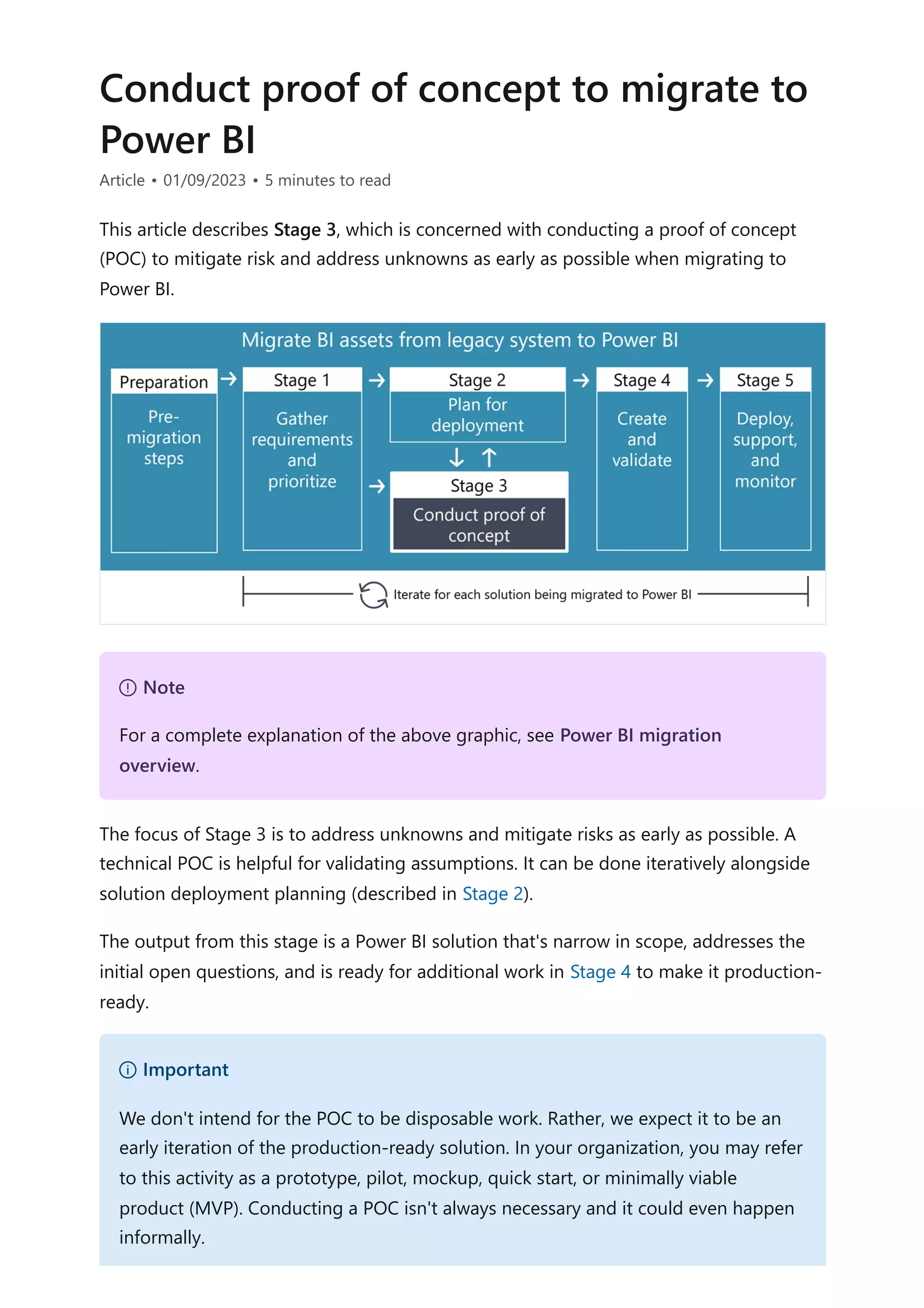 Conduct proof of concept to migrate to
Power BI
Article • 01/09/2023 • 5 minutes to read
This article describes Stage 3, which is concerned with conducting a proof of concept
(POC) to mitigate risk and address unknowns as early as possible when migrating to
Power BI.
The focus of Stage 3 is to address unknowns and mitigate risks as early as possible. A
technical POC is helpful for validating assumptions. It can be done iteratively alongside
solution deployment planning (described in Stage 2).
The output from this stage is a Power BI solution that's narrow in scope, addresses the
initial open questions, and is ready for additional work in Stage 4 to make it production-
ready.
７ Note
For a complete explanation of the above graphic, see Power BI migration
overview.
） Important
We don't intend for the POC to be disposable work. Rather, we expect it to be an
early iteration of the production-ready solution. In your organization, you may refer
to this activity as a prototype, pilot, mockup, quick start, or minimally viable
product (MVP). Conducting a POC isn't always necessary and it could even happen
informally.
 