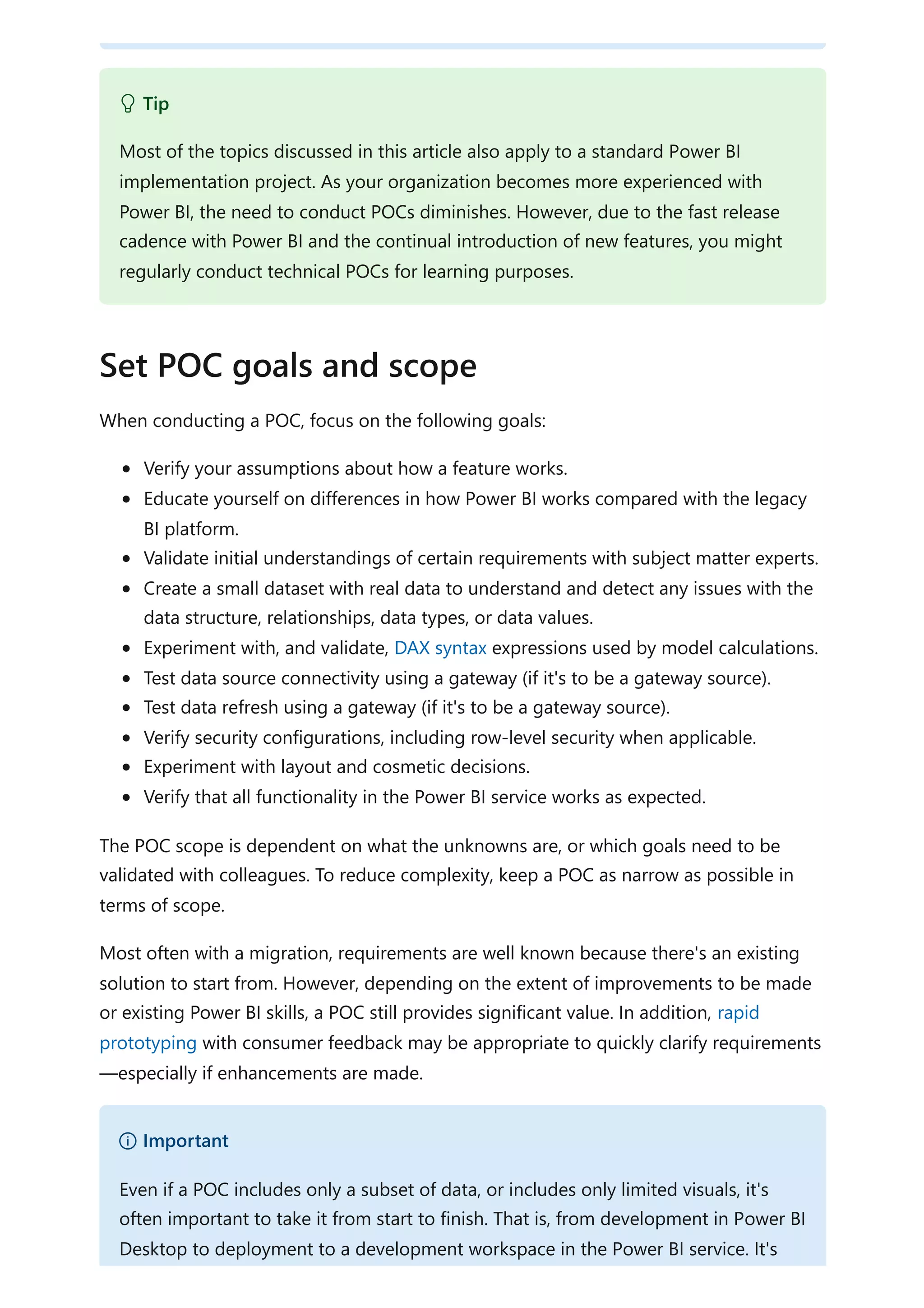 When conducting a POC, focus on the following goals:
Verify your assumptions about how a feature works.
Educate yourself on differences in how Power BI works compared with the legacy
BI platform.
Validate initial understandings of certain requirements with subject matter experts.
Create a small dataset with real data to understand and detect any issues with the
data structure, relationships, data types, or data values.
Experiment with, and validate, DAX syntax expressions used by model calculations.
Test data source connectivity using a gateway (if it's to be a gateway source).
Test data refresh using a gateway (if it's to be a gateway source).
Verify security configurations, including row-level security when applicable.
Experiment with layout and cosmetic decisions.
Verify that all functionality in the Power BI service works as expected.
The POC scope is dependent on what the unknowns are, or which goals need to be
validated with colleagues. To reduce complexity, keep a POC as narrow as possible in
terms of scope.
Most often with a migration, requirements are well known because there's an existing
solution to start from. However, depending on the extent of improvements to be made
or existing Power BI skills, a POC still provides significant value. In addition, rapid
prototyping with consumer feedback may be appropriate to quickly clarify requirements
—especially if enhancements are made.
 Tip
Most of the topics discussed in this article also apply to a standard Power BI
implementation project. As your organization becomes more experienced with
Power BI, the need to conduct POCs diminishes. However, due to the fast release
cadence with Power BI and the continual introduction of new features, you might
regularly conduct technical POCs for learning purposes.
Set POC goals and scope
） Important
Even if a POC includes only a subset of data, or includes only limited visuals, it's
often important to take it from start to finish. That is, from development in Power BI
Desktop to deployment to a development workspace in the Power BI service. It's
 