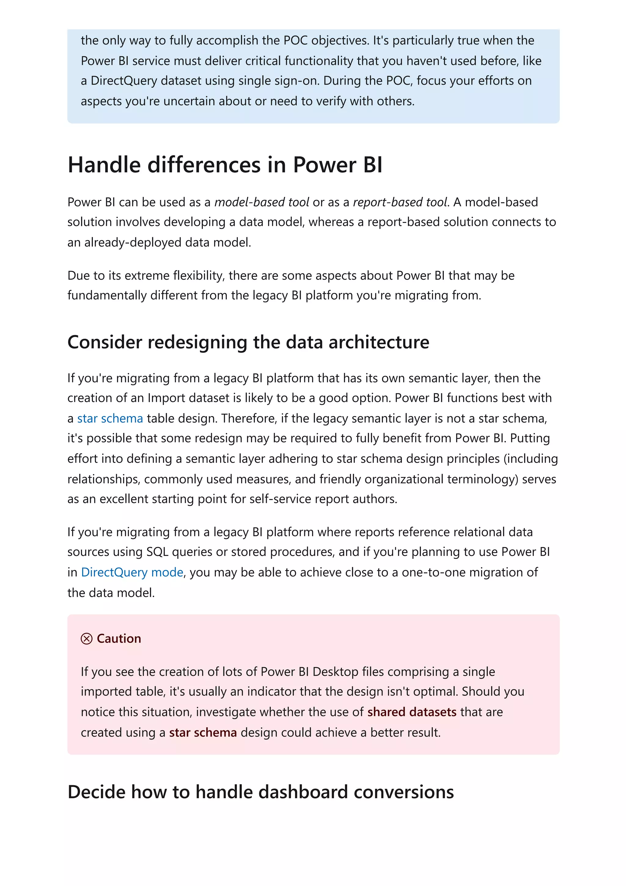 Power BI can be used as a model-based tool or as a report-based tool. A model-based
solution involves developing a data model, whereas a report-based solution connects to
an already-deployed data model.
Due to its extreme flexibility, there are some aspects about Power BI that may be
fundamentally different from the legacy BI platform you're migrating from.
If you're migrating from a legacy BI platform that has its own semantic layer, then the
creation of an Import dataset is likely to be a good option. Power BI functions best with
a star schema table design. Therefore, if the legacy semantic layer is not a star schema,
it's possible that some redesign may be required to fully benefit from Power BI. Putting
effort into defining a semantic layer adhering to star schema design principles (including
relationships, commonly used measures, and friendly organizational terminology) serves
as an excellent starting point for self-service report authors.
If you're migrating from a legacy BI platform where reports reference relational data
sources using SQL queries or stored procedures, and if you're planning to use Power BI
in DirectQuery mode, you may be able to achieve close to a one-to-one migration of
the data model.
the only way to fully accomplish the POC objectives. It's particularly true when the
Power BI service must deliver critical functionality that you haven't used before, like
a DirectQuery dataset using single sign-on. During the POC, focus your efforts on
aspects you're uncertain about or need to verify with others.
Handle differences in Power BI
Consider redesigning the data architecture
Ｕ Caution
If you see the creation of lots of Power BI Desktop files comprising a single
imported table, it's usually an indicator that the design isn't optimal. Should you
notice this situation, investigate whether the use of shared datasets that are
created using a star schema design could achieve a better result.
Decide how to handle dashboard conversions
 