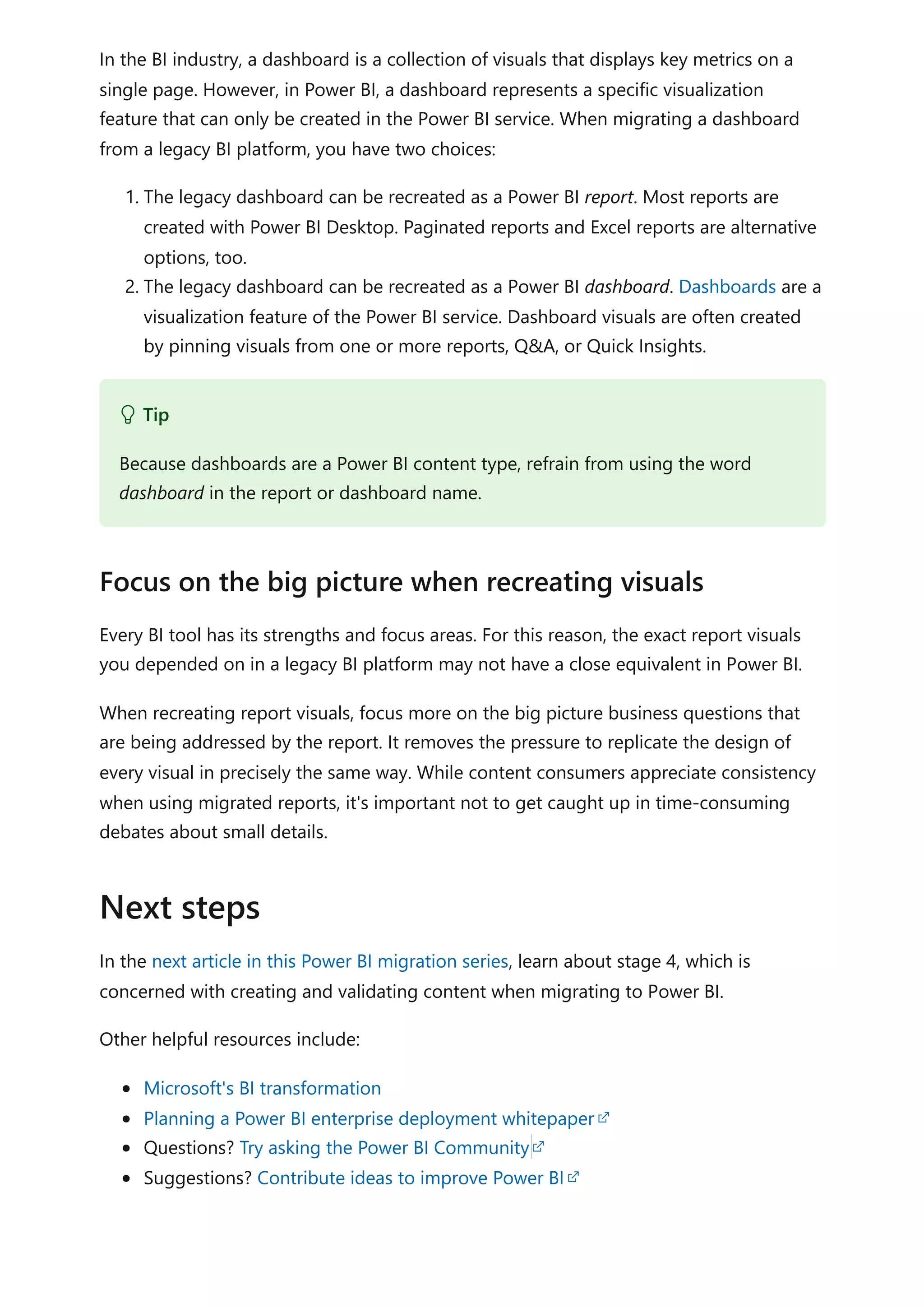 In the BI industry, a dashboard is a collection of visuals that displays key metrics on a
single page. However, in Power BI, a dashboard represents a specific visualization
feature that can only be created in the Power BI service. When migrating a dashboard
from a legacy BI platform, you have two choices:
1. The legacy dashboard can be recreated as a Power BI report. Most reports are
created with Power BI Desktop. Paginated reports and Excel reports are alternative
options, too.
2. The legacy dashboard can be recreated as a Power BI dashboard. Dashboards are a
visualization feature of the Power BI service. Dashboard visuals are often created
by pinning visuals from one or more reports, Q&A, or Quick Insights.
Every BI tool has its strengths and focus areas. For this reason, the exact report visuals
you depended on in a legacy BI platform may not have a close equivalent in Power BI.
When recreating report visuals, focus more on the big picture business questions that
are being addressed by the report. It removes the pressure to replicate the design of
every visual in precisely the same way. While content consumers appreciate consistency
when using migrated reports, it's important not to get caught up in time-consuming
debates about small details.
In the next article in this Power BI migration series, learn about stage 4, which is
concerned with creating and validating content when migrating to Power BI.
Other helpful resources include:
Microsoft's BI transformation
Planning a Power BI enterprise deployment whitepaper
Questions? Try asking the Power BI Community
Suggestions? Contribute ideas to improve Power BI
 Tip
Because dashboards are a Power BI content type, refrain from using the word
dashboard in the report or dashboard name.
Focus on the big picture when recreating visuals
Next steps
 