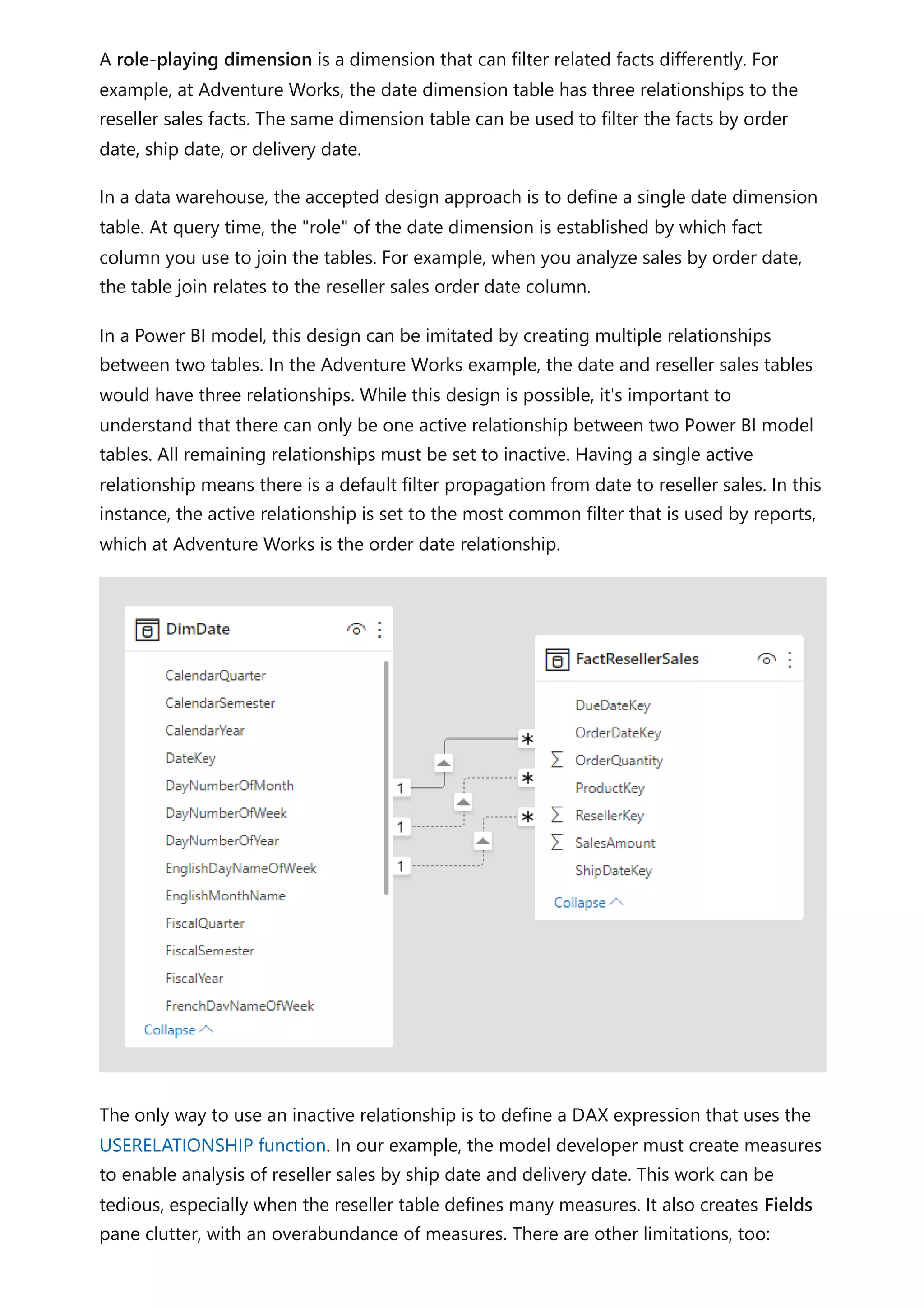 A role-playing dimension is a dimension that can filter related facts differently. For
example, at Adventure Works, the date dimension table has three relationships to the
reseller sales facts. The same dimension table can be used to filter the facts by order
date, ship date, or delivery date.
In a data warehouse, the accepted design approach is to define a single date dimension
table. At query time, the "role" of the date dimension is established by which fact
column you use to join the tables. For example, when you analyze sales by order date,
the table join relates to the reseller sales order date column.
In a Power BI model, this design can be imitated by creating multiple relationships
between two tables. In the Adventure Works example, the date and reseller sales tables
would have three relationships. While this design is possible, it's important to
understand that there can only be one active relationship between two Power BI model
tables. All remaining relationships must be set to inactive. Having a single active
relationship means there is a default filter propagation from date to reseller sales. In this
instance, the active relationship is set to the most common filter that is used by reports,
which at Adventure Works is the order date relationship.
The only way to use an inactive relationship is to define a DAX expression that uses the
USERELATIONSHIP function. In our example, the model developer must create measures
to enable analysis of reseller sales by ship date and delivery date. This work can be
tedious, especially when the reseller table defines many measures. It also creates Fields
pane clutter, with an overabundance of measures. There are other limitations, too:
 