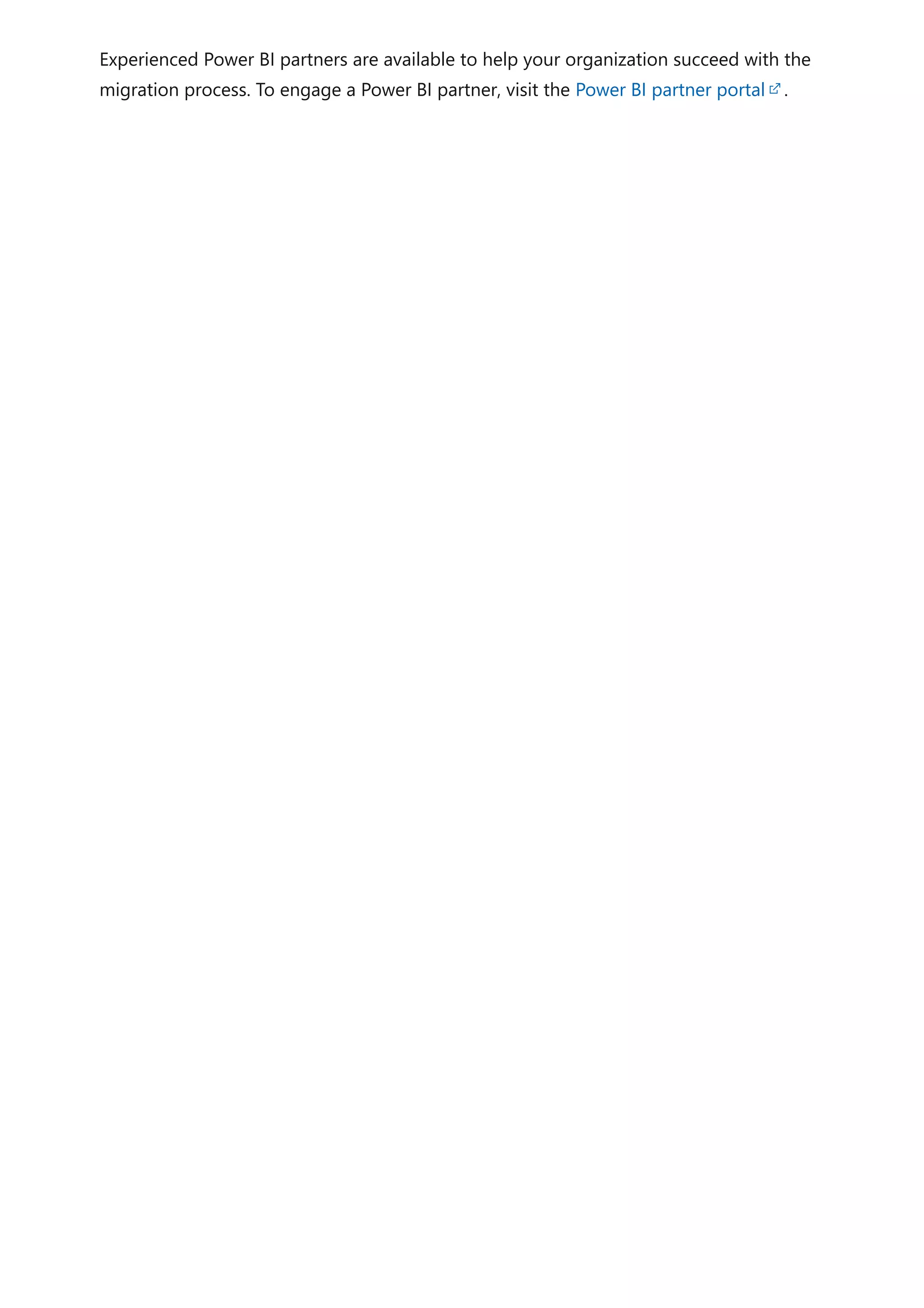 Experienced Power BI partners are available to help your organization succeed with the
migration process. To engage a Power BI partner, visit the Power BI partner portal .
 