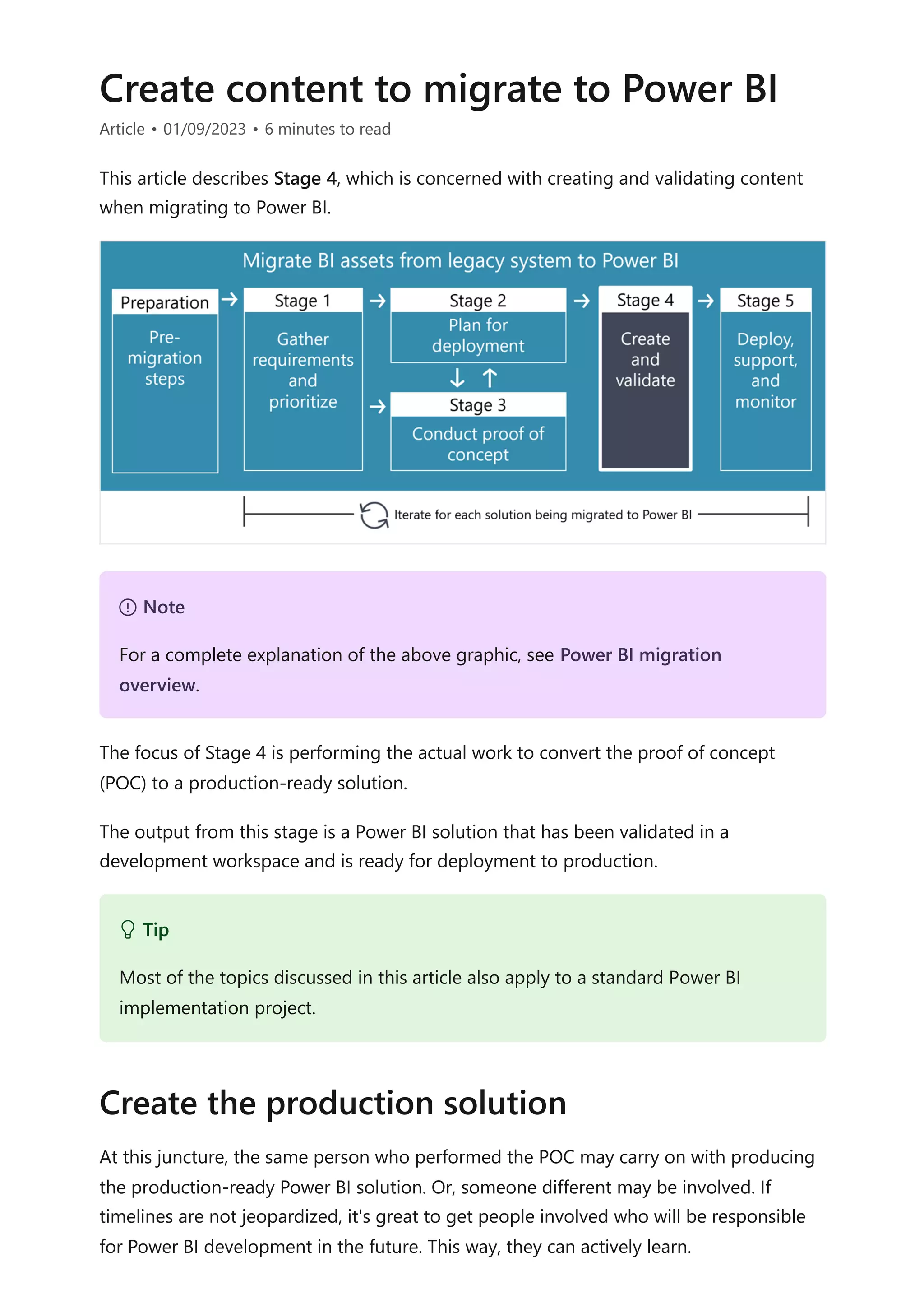 Create content to migrate to Power BI
Article • 01/09/2023 • 6 minutes to read
This article describes Stage 4, which is concerned with creating and validating content
when migrating to Power BI.
The focus of Stage 4 is performing the actual work to convert the proof of concept
(POC) to a production-ready solution.
The output from this stage is a Power BI solution that has been validated in a
development workspace and is ready for deployment to production.
At this juncture, the same person who performed the POC may carry on with producing
the production-ready Power BI solution. Or, someone different may be involved. If
timelines are not jeopardized, it's great to get people involved who will be responsible
for Power BI development in the future. This way, they can actively learn.
７ Note
For a complete explanation of the above graphic, see Power BI migration
overview.
 Tip
Most of the topics discussed in this article also apply to a standard Power BI
implementation project.
Create the production solution
 