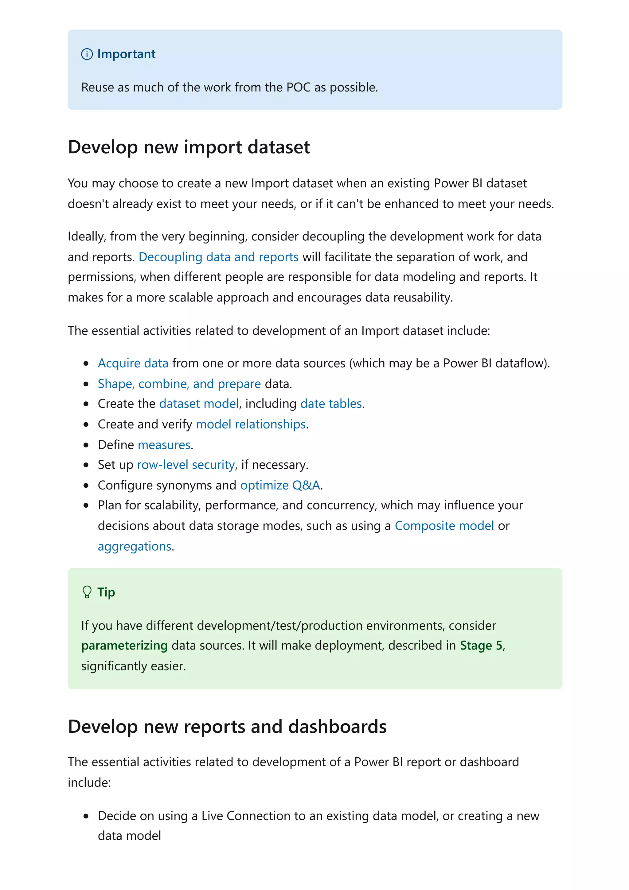 You may choose to create a new Import dataset when an existing Power BI dataset
doesn't already exist to meet your needs, or if it can't be enhanced to meet your needs.
Ideally, from the very beginning, consider decoupling the development work for data
and reports. Decoupling data and reports will facilitate the separation of work, and
permissions, when different people are responsible for data modeling and reports. It
makes for a more scalable approach and encourages data reusability.
The essential activities related to development of an Import dataset include:
Acquire data from one or more data sources (which may be a Power BI dataflow).
Shape, combine, and prepare data.
Create the dataset model, including date tables.
Create and verify model relationships.
Define measures.
Set up row-level security, if necessary.
Configure synonyms and optimize Q&A.
Plan for scalability, performance, and concurrency, which may influence your
decisions about data storage modes, such as using a Composite model or
aggregations.
The essential activities related to development of a Power BI report or dashboard
include:
Decide on using a Live Connection to an existing data model, or creating a new
data model
） Important
Reuse as much of the work from the POC as possible.
Develop new import dataset
 Tip
If you have different development/test/production environments, consider
parameterizing data sources. It will make deployment, described in Stage 5,
significantly easier.
Develop new reports and dashboards
 