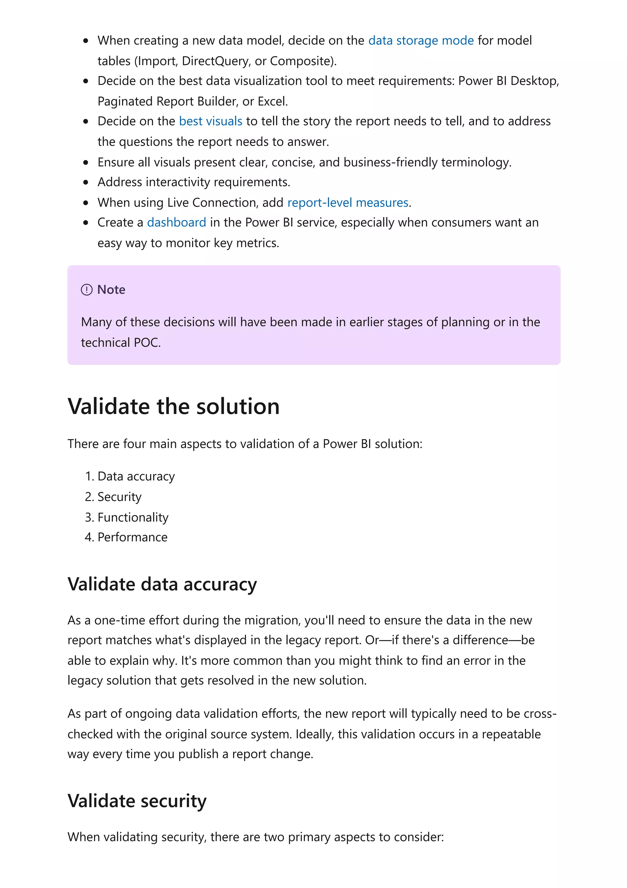 When creating a new data model, decide on the data storage mode for model
tables (Import, DirectQuery, or Composite).
Decide on the best data visualization tool to meet requirements: Power BI Desktop,
Paginated Report Builder, or Excel.
Decide on the best visuals to tell the story the report needs to tell, and to address
the questions the report needs to answer.
Ensure all visuals present clear, concise, and business-friendly terminology.
Address interactivity requirements.
When using Live Connection, add report-level measures.
Create a dashboard in the Power BI service, especially when consumers want an
easy way to monitor key metrics.
There are four main aspects to validation of a Power BI solution:
1. Data accuracy
2. Security
3. Functionality
4. Performance
As a one-time effort during the migration, you'll need to ensure the data in the new
report matches what's displayed in the legacy report. Or—if there's a difference—be
able to explain why. It's more common than you might think to find an error in the
legacy solution that gets resolved in the new solution.
As part of ongoing data validation efforts, the new report will typically need to be cross-
checked with the original source system. Ideally, this validation occurs in a repeatable
way every time you publish a report change.
When validating security, there are two primary aspects to consider:
７ Note
Many of these decisions will have been made in earlier stages of planning or in the
technical POC.
Validate the solution
Validate data accuracy
Validate security
 