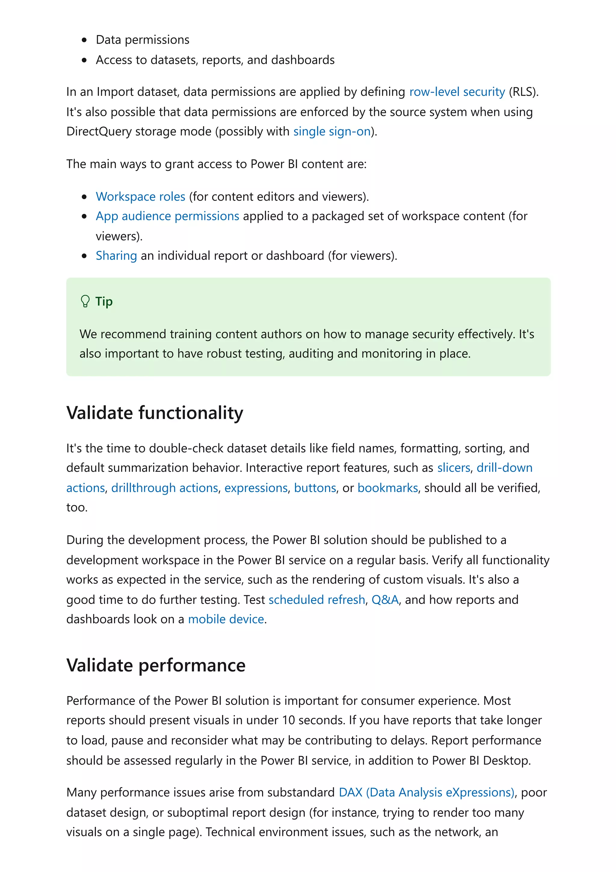 Data permissions
Access to datasets, reports, and dashboards
In an Import dataset, data permissions are applied by defining row-level security (RLS).
It's also possible that data permissions are enforced by the source system when using
DirectQuery storage mode (possibly with single sign-on).
The main ways to grant access to Power BI content are:
Workspace roles (for content editors and viewers).
App audience permissions applied to a packaged set of workspace content (for
viewers).
Sharing an individual report or dashboard (for viewers).
It's the time to double-check dataset details like field names, formatting, sorting, and
default summarization behavior. Interactive report features, such as slicers, drill-down
actions, drillthrough actions, expressions, buttons, or bookmarks, should all be verified,
too.
During the development process, the Power BI solution should be published to a
development workspace in the Power BI service on a regular basis. Verify all functionality
works as expected in the service, such as the rendering of custom visuals. It's also a
good time to do further testing. Test scheduled refresh, Q&A, and how reports and
dashboards look on a mobile device.
Performance of the Power BI solution is important for consumer experience. Most
reports should present visuals in under 10 seconds. If you have reports that take longer
to load, pause and reconsider what may be contributing to delays. Report performance
should be assessed regularly in the Power BI service, in addition to Power BI Desktop.
Many performance issues arise from substandard DAX (Data Analysis eXpressions), poor
dataset design, or suboptimal report design (for instance, trying to render too many
visuals on a single page). Technical environment issues, such as the network, an
 Tip
We recommend training content authors on how to manage security effectively. It's
also important to have robust testing, auditing and monitoring in place.
Validate functionality
Validate performance
 