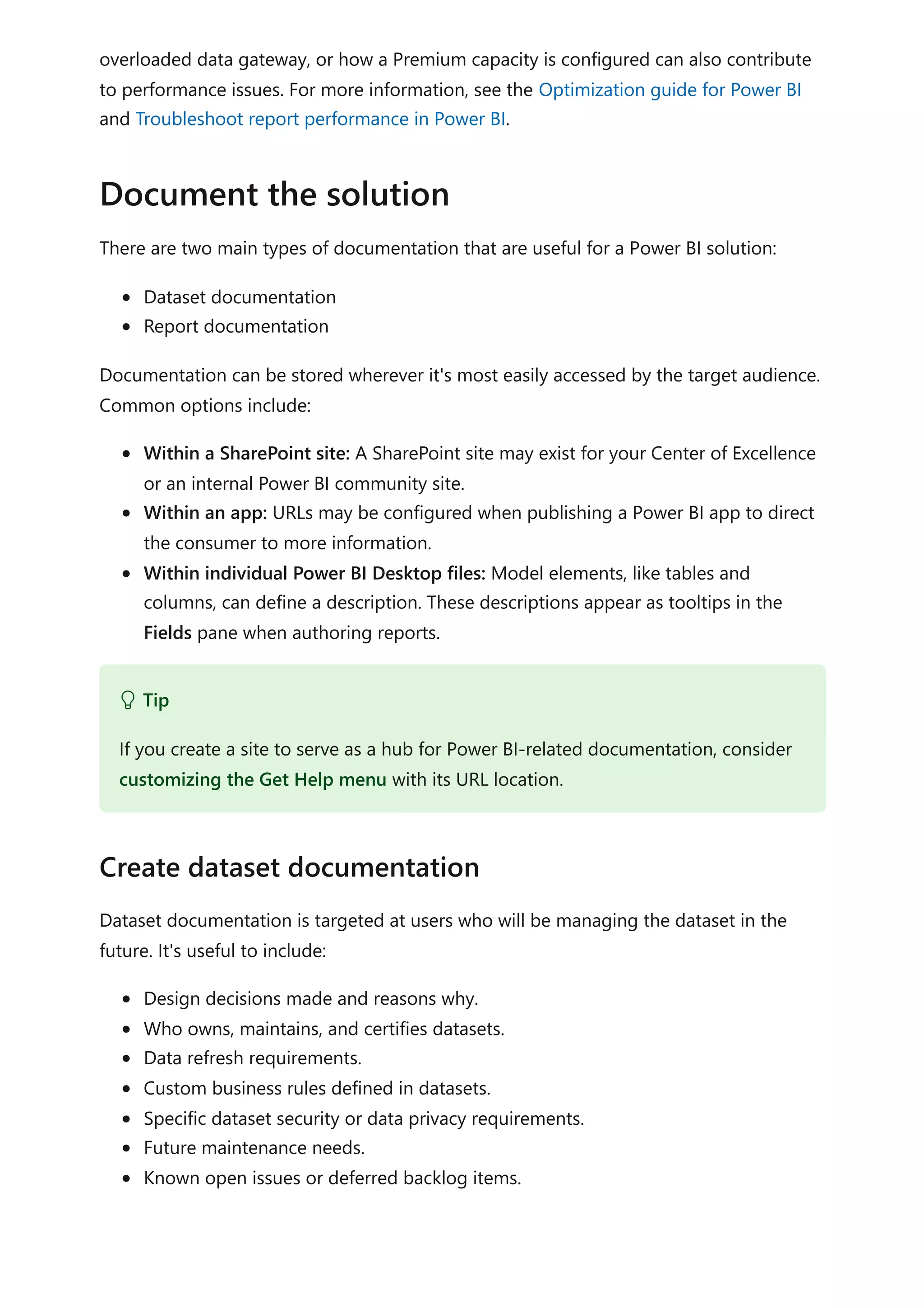 overloaded data gateway, or how a Premium capacity is configured can also contribute
to performance issues. For more information, see the Optimization guide for Power BI
and Troubleshoot report performance in Power BI.
There are two main types of documentation that are useful for a Power BI solution:
Dataset documentation
Report documentation
Documentation can be stored wherever it's most easily accessed by the target audience.
Common options include:
Within a SharePoint site: A SharePoint site may exist for your Center of Excellence
or an internal Power BI community site.
Within an app: URLs may be configured when publishing a Power BI app to direct
the consumer to more information.
Within individual Power BI Desktop files: Model elements, like tables and
columns, can define a description. These descriptions appear as tooltips in the
Fields pane when authoring reports.
Dataset documentation is targeted at users who will be managing the dataset in the
future. It's useful to include:
Design decisions made and reasons why.
Who owns, maintains, and certifies datasets.
Data refresh requirements.
Custom business rules defined in datasets.
Specific dataset security or data privacy requirements.
Future maintenance needs.
Known open issues or deferred backlog items.
Document the solution
 Tip
If you create a site to serve as a hub for Power BI-related documentation, consider
customizing the Get Help menu with its URL location.
Create dataset documentation
 