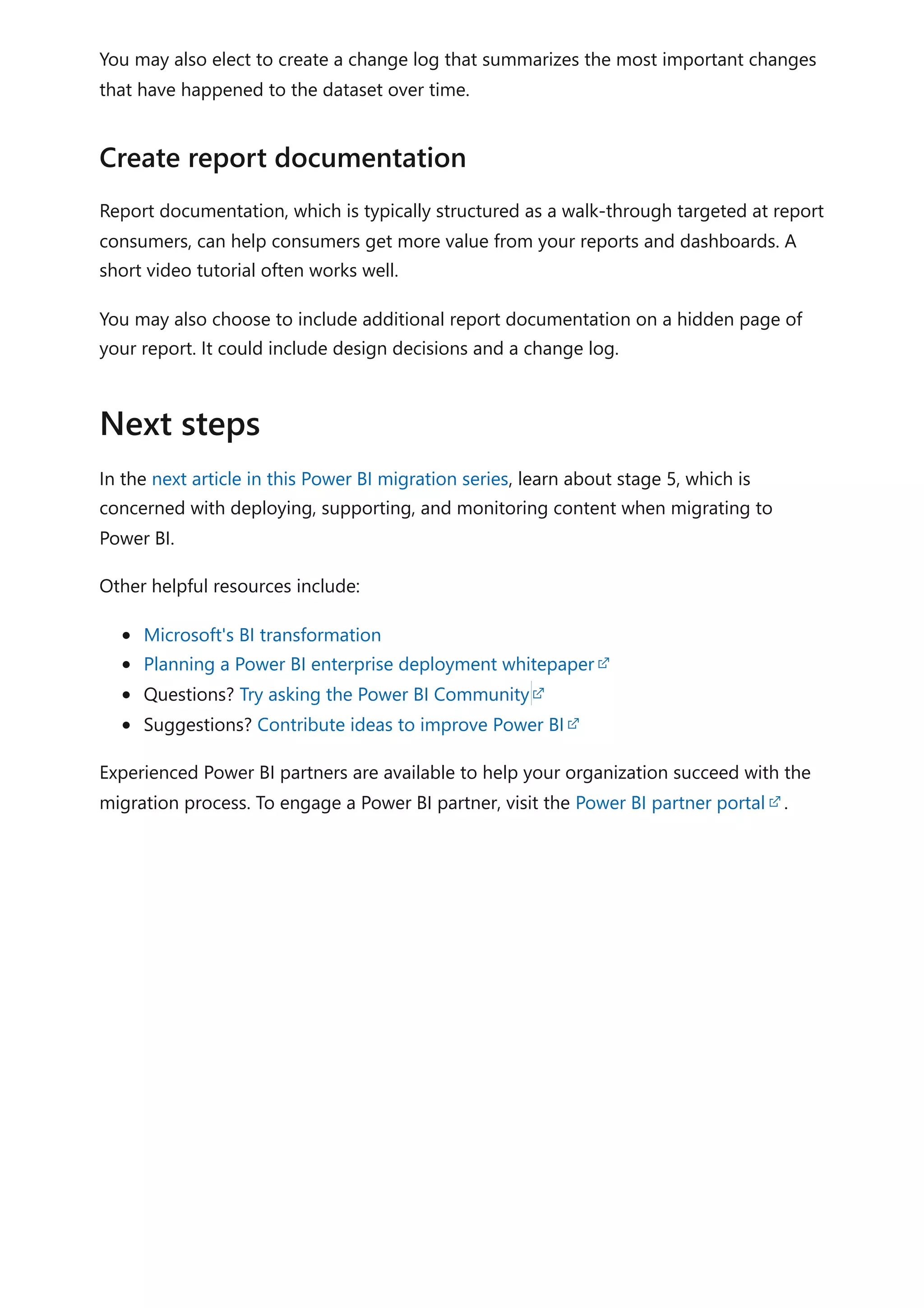 You may also elect to create a change log that summarizes the most important changes
that have happened to the dataset over time.
Report documentation, which is typically structured as a walk-through targeted at report
consumers, can help consumers get more value from your reports and dashboards. A
short video tutorial often works well.
You may also choose to include additional report documentation on a hidden page of
your report. It could include design decisions and a change log.
In the next article in this Power BI migration series, learn about stage 5, which is
concerned with deploying, supporting, and monitoring content when migrating to
Power BI.
Other helpful resources include:
Microsoft's BI transformation
Planning a Power BI enterprise deployment whitepaper
Questions? Try asking the Power BI Community
Suggestions? Contribute ideas to improve Power BI
Experienced Power BI partners are available to help your organization succeed with the
migration process. To engage a Power BI partner, visit the Power BI partner portal .
Create report documentation
Next steps
 