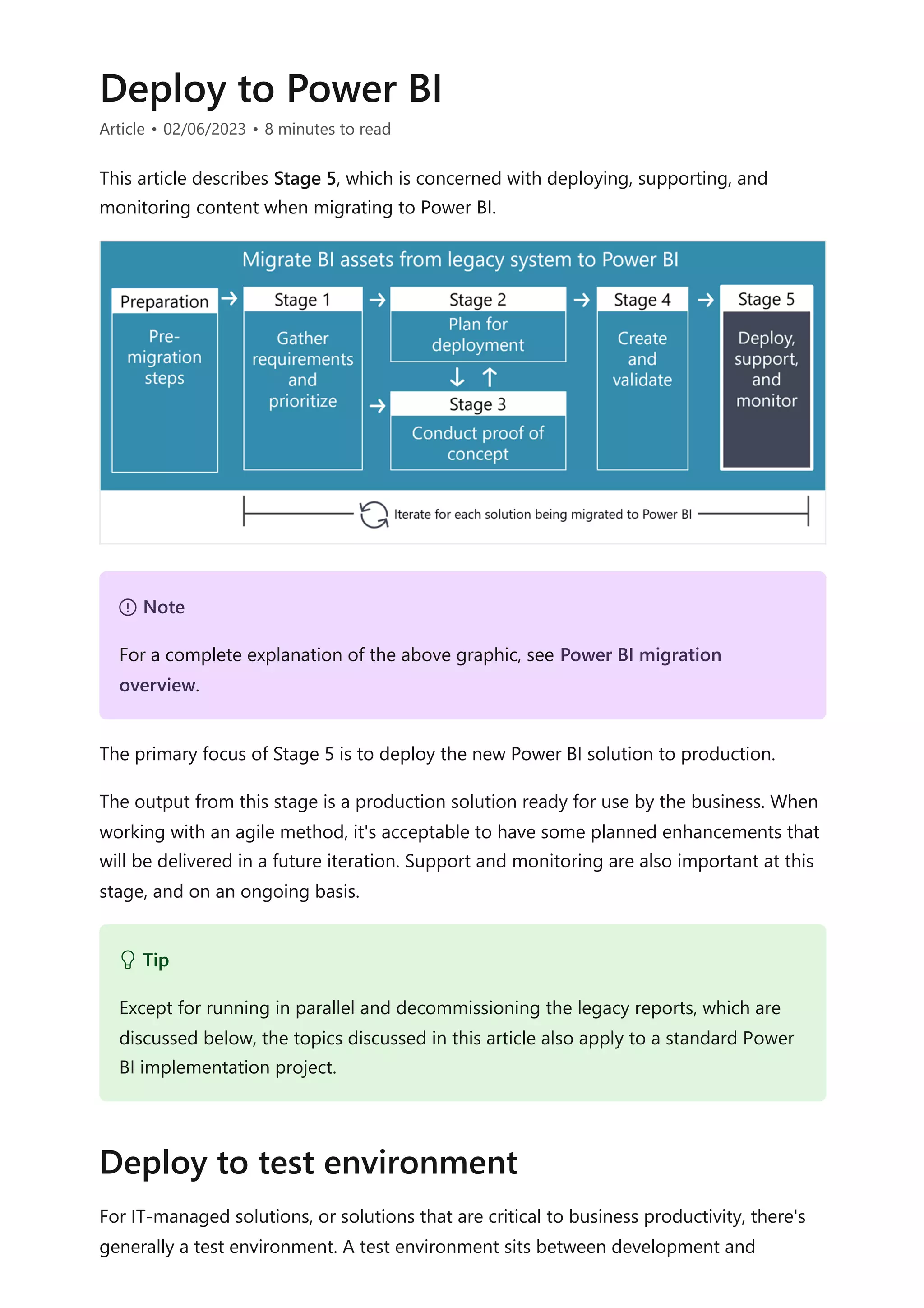 Deploy to Power BI
Article • 02/06/2023 • 8 minutes to read
This article describes Stage 5, which is concerned with deploying, supporting, and
monitoring content when migrating to Power BI.
The primary focus of Stage 5 is to deploy the new Power BI solution to production.
The output from this stage is a production solution ready for use by the business. When
working with an agile method, it's acceptable to have some planned enhancements that
will be delivered in a future iteration. Support and monitoring are also important at this
stage, and on an ongoing basis.
For IT-managed solutions, or solutions that are critical to business productivity, there's
generally a test environment. A test environment sits between development and
７ Note
For a complete explanation of the above graphic, see Power BI migration
overview.
 Tip
Except for running in parallel and decommissioning the legacy reports, which are
discussed below, the topics discussed in this article also apply to a standard Power
BI implementation project.
Deploy to test environment
 
