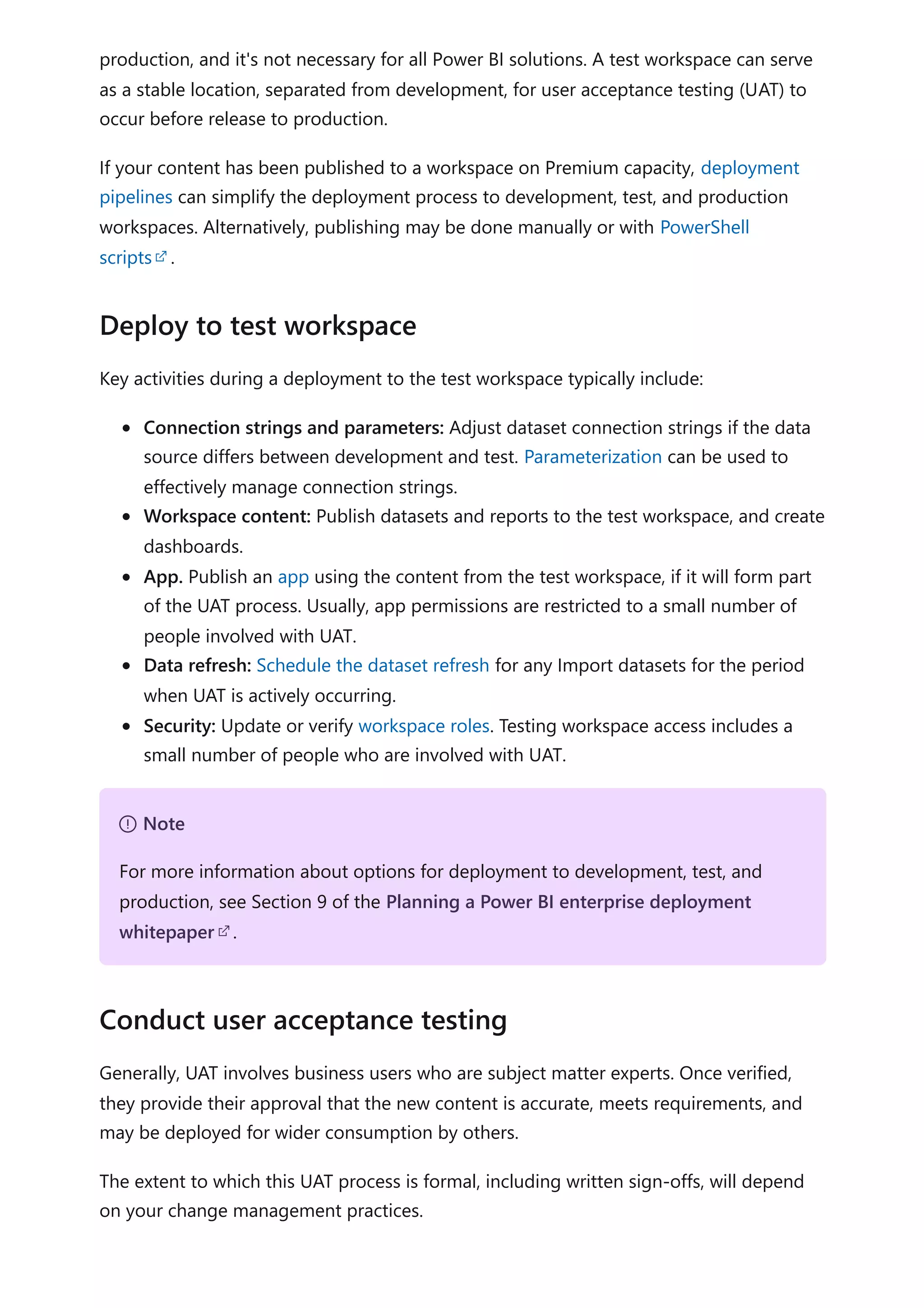 production, and it's not necessary for all Power BI solutions. A test workspace can serve
as a stable location, separated from development, for user acceptance testing (UAT) to
occur before release to production.
If your content has been published to a workspace on Premium capacity, deployment
pipelines can simplify the deployment process to development, test, and production
workspaces. Alternatively, publishing may be done manually or with PowerShell
scripts .
Key activities during a deployment to the test workspace typically include:
Connection strings and parameters: Adjust dataset connection strings if the data
source differs between development and test. Parameterization can be used to
effectively manage connection strings.
Workspace content: Publish datasets and reports to the test workspace, and create
dashboards.
App. Publish an app using the content from the test workspace, if it will form part
of the UAT process. Usually, app permissions are restricted to a small number of
people involved with UAT.
Data refresh: Schedule the dataset refresh for any Import datasets for the period
when UAT is actively occurring.
Security: Update or verify workspace roles. Testing workspace access includes a
small number of people who are involved with UAT.
Generally, UAT involves business users who are subject matter experts. Once verified,
they provide their approval that the new content is accurate, meets requirements, and
may be deployed for wider consumption by others.
The extent to which this UAT process is formal, including written sign-offs, will depend
on your change management practices.
Deploy to test workspace
７ Note
For more information about options for deployment to development, test, and
production, see Section 9 of the Planning a Power BI enterprise deployment
whitepaper .
Conduct user acceptance testing
 