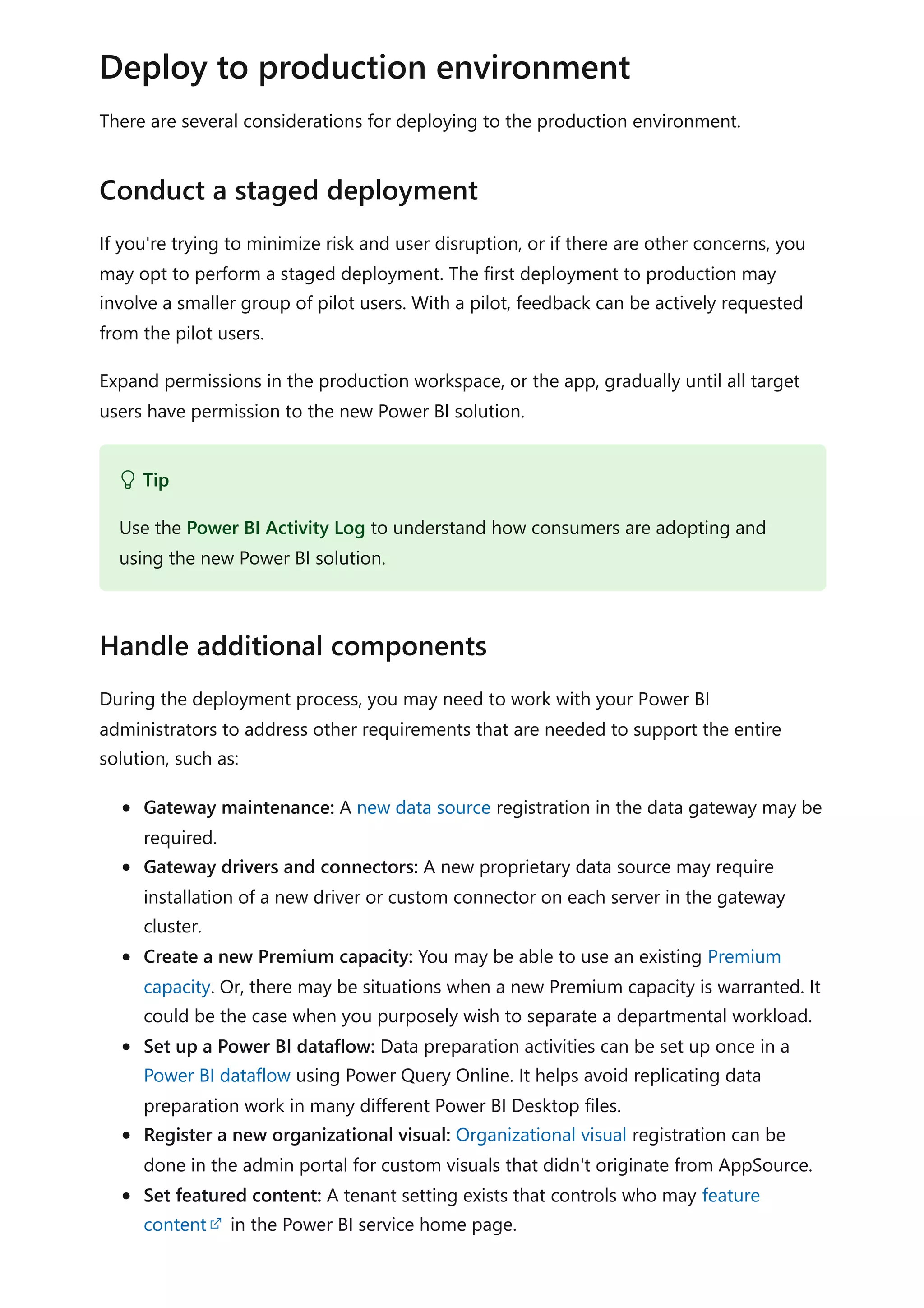 There are several considerations for deploying to the production environment.
If you're trying to minimize risk and user disruption, or if there are other concerns, you
may opt to perform a staged deployment. The first deployment to production may
involve a smaller group of pilot users. With a pilot, feedback can be actively requested
from the pilot users.
Expand permissions in the production workspace, or the app, gradually until all target
users have permission to the new Power BI solution.
During the deployment process, you may need to work with your Power BI
administrators to address other requirements that are needed to support the entire
solution, such as:
Gateway maintenance: A new data source registration in the data gateway may be
required.
Gateway drivers and connectors: A new proprietary data source may require
installation of a new driver or custom connector on each server in the gateway
cluster.
Create a new Premium capacity: You may be able to use an existing Premium
capacity. Or, there may be situations when a new Premium capacity is warranted. It
could be the case when you purposely wish to separate a departmental workload.
Set up a Power BI dataflow: Data preparation activities can be set up once in a
Power BI dataflow using Power Query Online. It helps avoid replicating data
preparation work in many different Power BI Desktop files.
Register a new organizational visual: Organizational visual registration can be
done in the admin portal for custom visuals that didn't originate from AppSource.
Set featured content: A tenant setting exists that controls who may feature
content in the Power BI service home page.
Deploy to production environment
Conduct a staged deployment
 Tip
Use the Power BI Activity Log to understand how consumers are adopting and
using the new Power BI solution.
Handle additional components
 