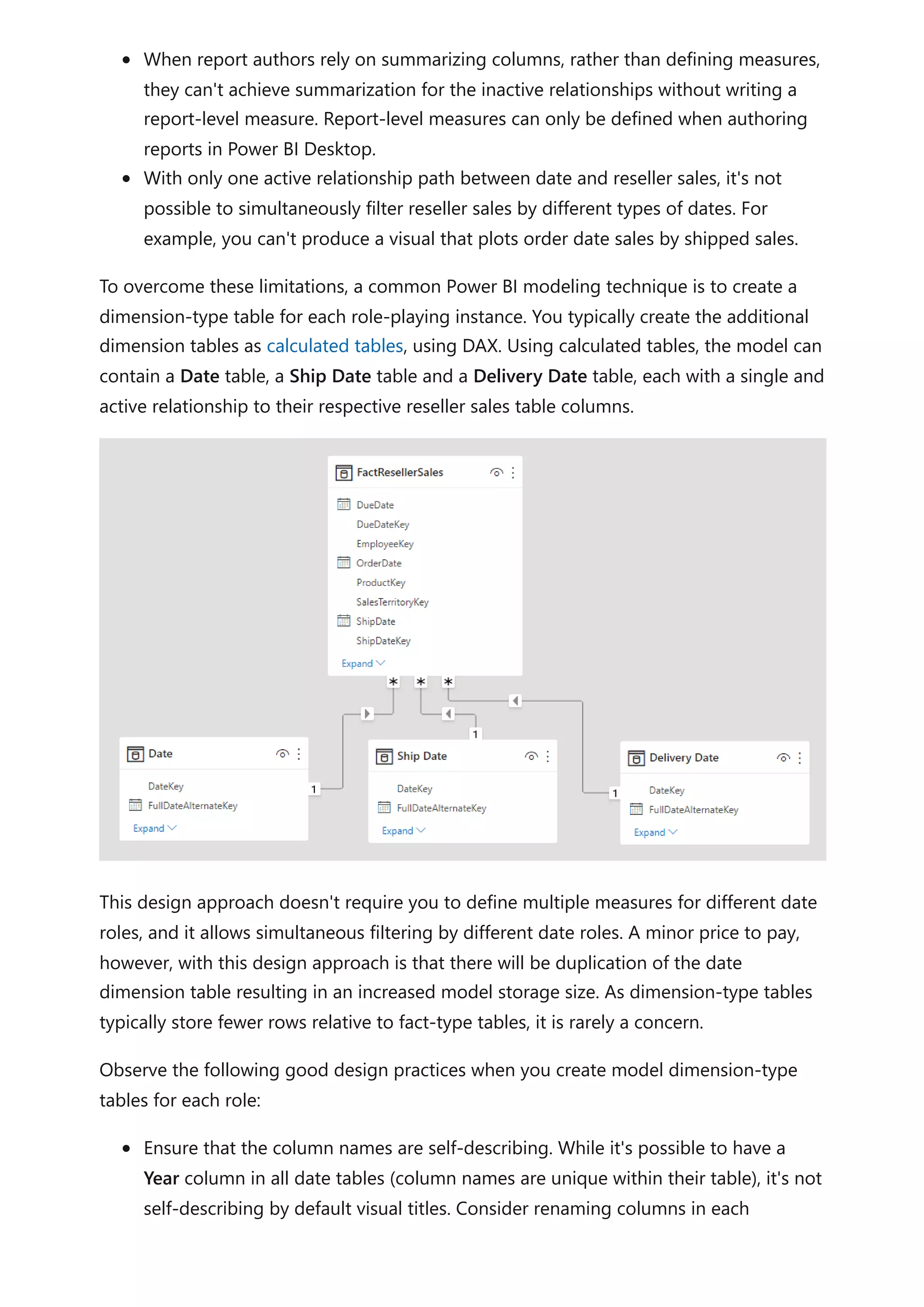 When report authors rely on summarizing columns, rather than defining measures,
they can't achieve summarization for the inactive relationships without writing a
report-level measure. Report-level measures can only be defined when authoring
reports in Power BI Desktop.
With only one active relationship path between date and reseller sales, it's not
possible to simultaneously filter reseller sales by different types of dates. For
example, you can't produce a visual that plots order date sales by shipped sales.
To overcome these limitations, a common Power BI modeling technique is to create a
dimension-type table for each role-playing instance. You typically create the additional
dimension tables as calculated tables, using DAX. Using calculated tables, the model can
contain a Date table, a Ship Date table and a Delivery Date table, each with a single and
active relationship to their respective reseller sales table columns.
This design approach doesn't require you to define multiple measures for different date
roles, and it allows simultaneous filtering by different date roles. A minor price to pay,
however, with this design approach is that there will be duplication of the date
dimension table resulting in an increased model storage size. As dimension-type tables
typically store fewer rows relative to fact-type tables, it is rarely a concern.
Observe the following good design practices when you create model dimension-type
tables for each role:
Ensure that the column names are self-describing. While it's possible to have a
Year column in all date tables (column names are unique within their table), it's not
self-describing by default visual titles. Consider renaming columns in each
 