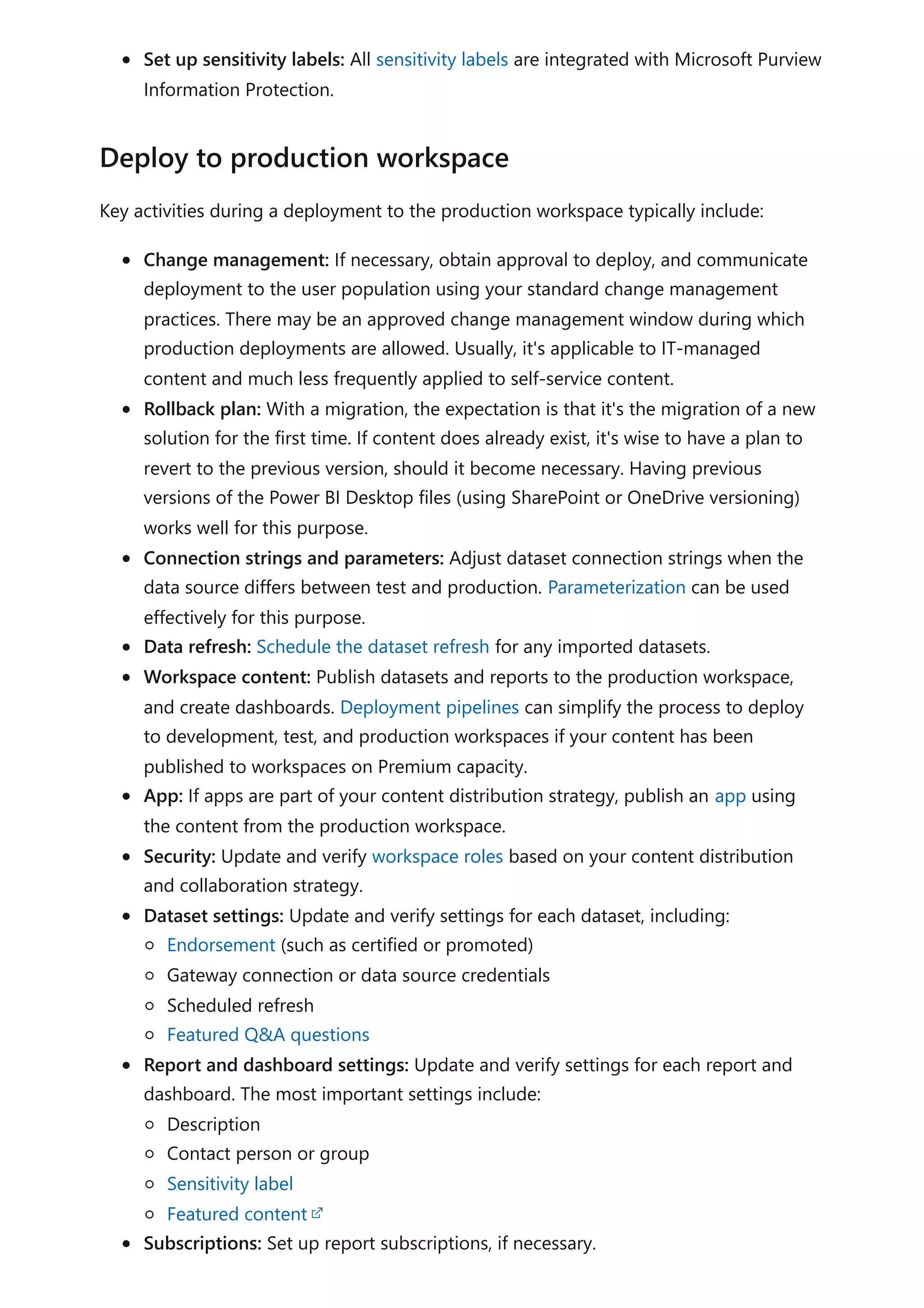 Set up sensitivity labels: All sensitivity labels are integrated with Microsoft Purview
Information Protection.
Key activities during a deployment to the production workspace typically include:
Change management: If necessary, obtain approval to deploy, and communicate
deployment to the user population using your standard change management
practices. There may be an approved change management window during which
production deployments are allowed. Usually, it's applicable to IT-managed
content and much less frequently applied to self-service content.
Rollback plan: With a migration, the expectation is that it's the migration of a new
solution for the first time. If content does already exist, it's wise to have a plan to
revert to the previous version, should it become necessary. Having previous
versions of the Power BI Desktop files (using SharePoint or OneDrive versioning)
works well for this purpose.
Connection strings and parameters: Adjust dataset connection strings when the
data source differs between test and production. Parameterization can be used
effectively for this purpose.
Data refresh: Schedule the dataset refresh for any imported datasets.
Workspace content: Publish datasets and reports to the production workspace,
and create dashboards. Deployment pipelines can simplify the process to deploy
to development, test, and production workspaces if your content has been
published to workspaces on Premium capacity.
App: If apps are part of your content distribution strategy, publish an app using
the content from the production workspace.
Security: Update and verify workspace roles based on your content distribution
and collaboration strategy.
Dataset settings: Update and verify settings for each dataset, including:
Endorsement (such as certified or promoted)
Gateway connection or data source credentials
Scheduled refresh
Featured Q&A questions
Report and dashboard settings: Update and verify settings for each report and
dashboard. The most important settings include:
Description
Contact person or group
Sensitivity label
Featured content
Subscriptions: Set up report subscriptions, if necessary.
Deploy to production workspace
 