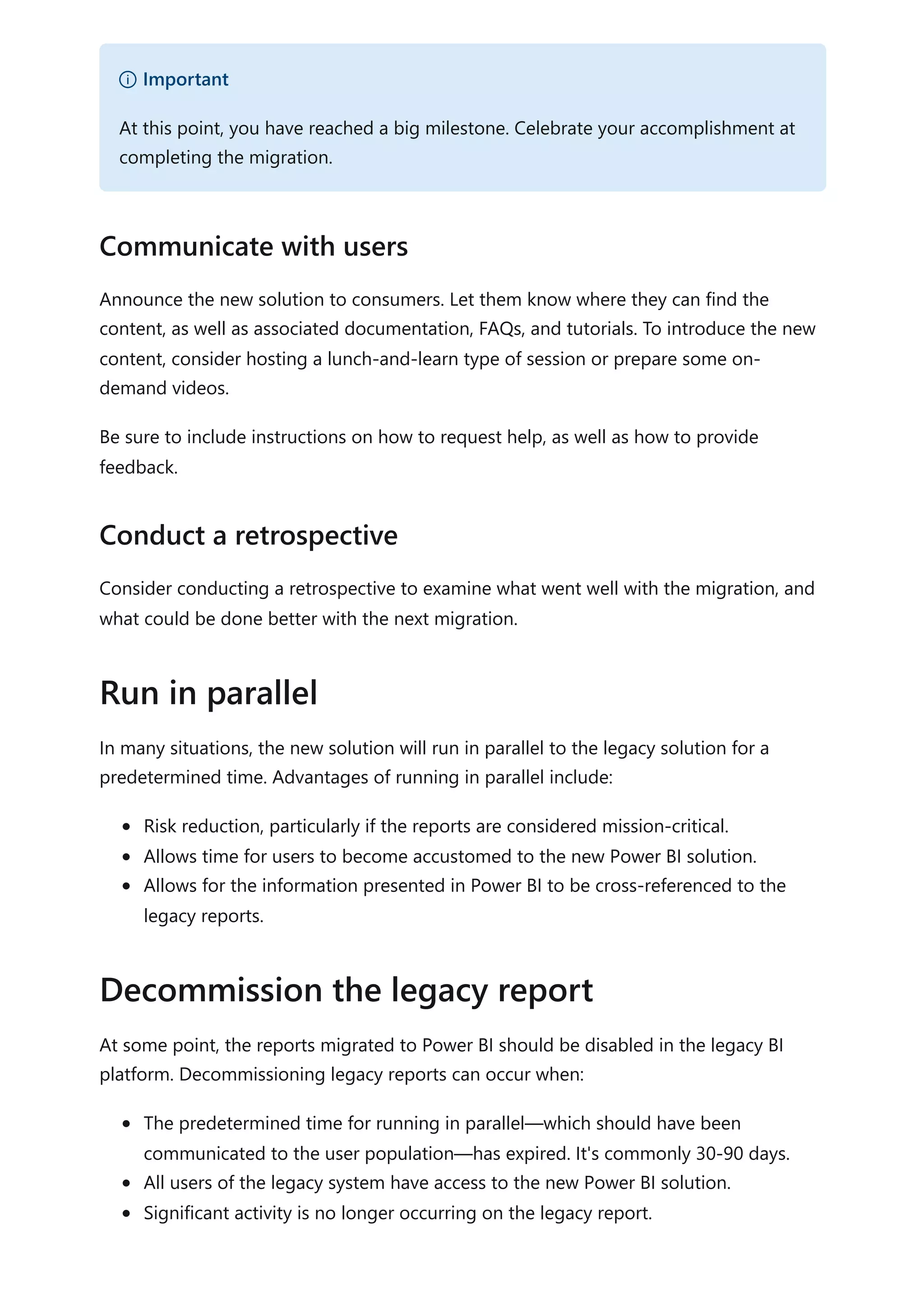 Announce the new solution to consumers. Let them know where they can find the
content, as well as associated documentation, FAQs, and tutorials. To introduce the new
content, consider hosting a lunch-and-learn type of session or prepare some on-
demand videos.
Be sure to include instructions on how to request help, as well as how to provide
feedback.
Consider conducting a retrospective to examine what went well with the migration, and
what could be done better with the next migration.
In many situations, the new solution will run in parallel to the legacy solution for a
predetermined time. Advantages of running in parallel include:
Risk reduction, particularly if the reports are considered mission-critical.
Allows time for users to become accustomed to the new Power BI solution.
Allows for the information presented in Power BI to be cross-referenced to the
legacy reports.
At some point, the reports migrated to Power BI should be disabled in the legacy BI
platform. Decommissioning legacy reports can occur when:
The predetermined time for running in parallel—which should have been
communicated to the user population—has expired. It's commonly 30-90 days.
All users of the legacy system have access to the new Power BI solution.
Significant activity is no longer occurring on the legacy report.
） Important
At this point, you have reached a big milestone. Celebrate your accomplishment at
completing the migration.
Communicate with users
Conduct a retrospective
Run in parallel
Decommission the legacy report
 