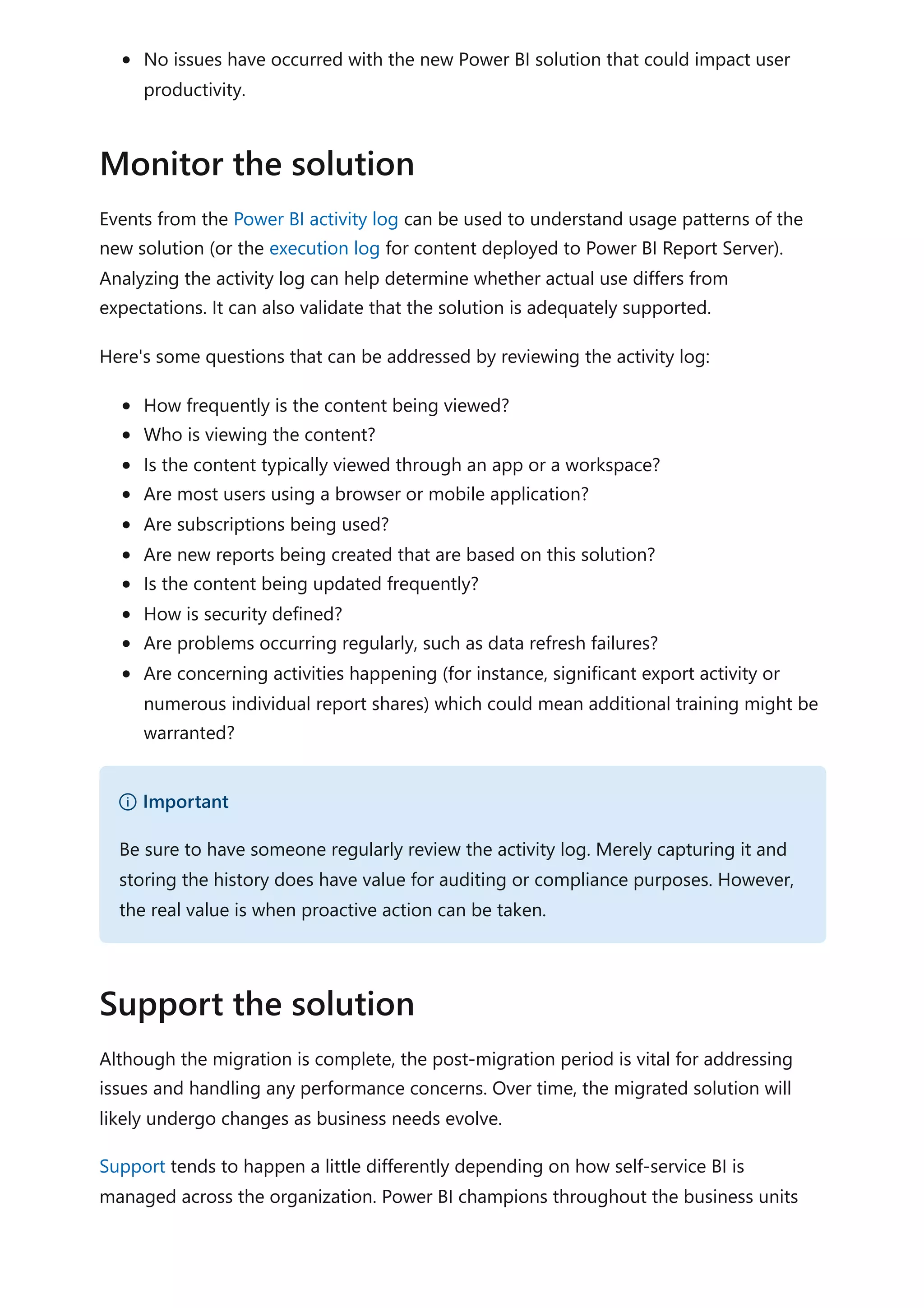 No issues have occurred with the new Power BI solution that could impact user
productivity.
Events from the Power BI activity log can be used to understand usage patterns of the
new solution (or the execution log for content deployed to Power BI Report Server).
Analyzing the activity log can help determine whether actual use differs from
expectations. It can also validate that the solution is adequately supported.
Here's some questions that can be addressed by reviewing the activity log:
How frequently is the content being viewed?
Who is viewing the content?
Is the content typically viewed through an app or a workspace?
Are most users using a browser or mobile application?
Are subscriptions being used?
Are new reports being created that are based on this solution?
Is the content being updated frequently?
How is security defined?
Are problems occurring regularly, such as data refresh failures?
Are concerning activities happening (for instance, significant export activity or
numerous individual report shares) which could mean additional training might be
warranted?
Although the migration is complete, the post-migration period is vital for addressing
issues and handling any performance concerns. Over time, the migrated solution will
likely undergo changes as business needs evolve.
Support tends to happen a little differently depending on how self-service BI is
managed across the organization. Power BI champions throughout the business units
Monitor the solution
） Important
Be sure to have someone regularly review the activity log. Merely capturing it and
storing the history does have value for auditing or compliance purposes. However,
the real value is when proactive action can be taken.
Support the solution
 
