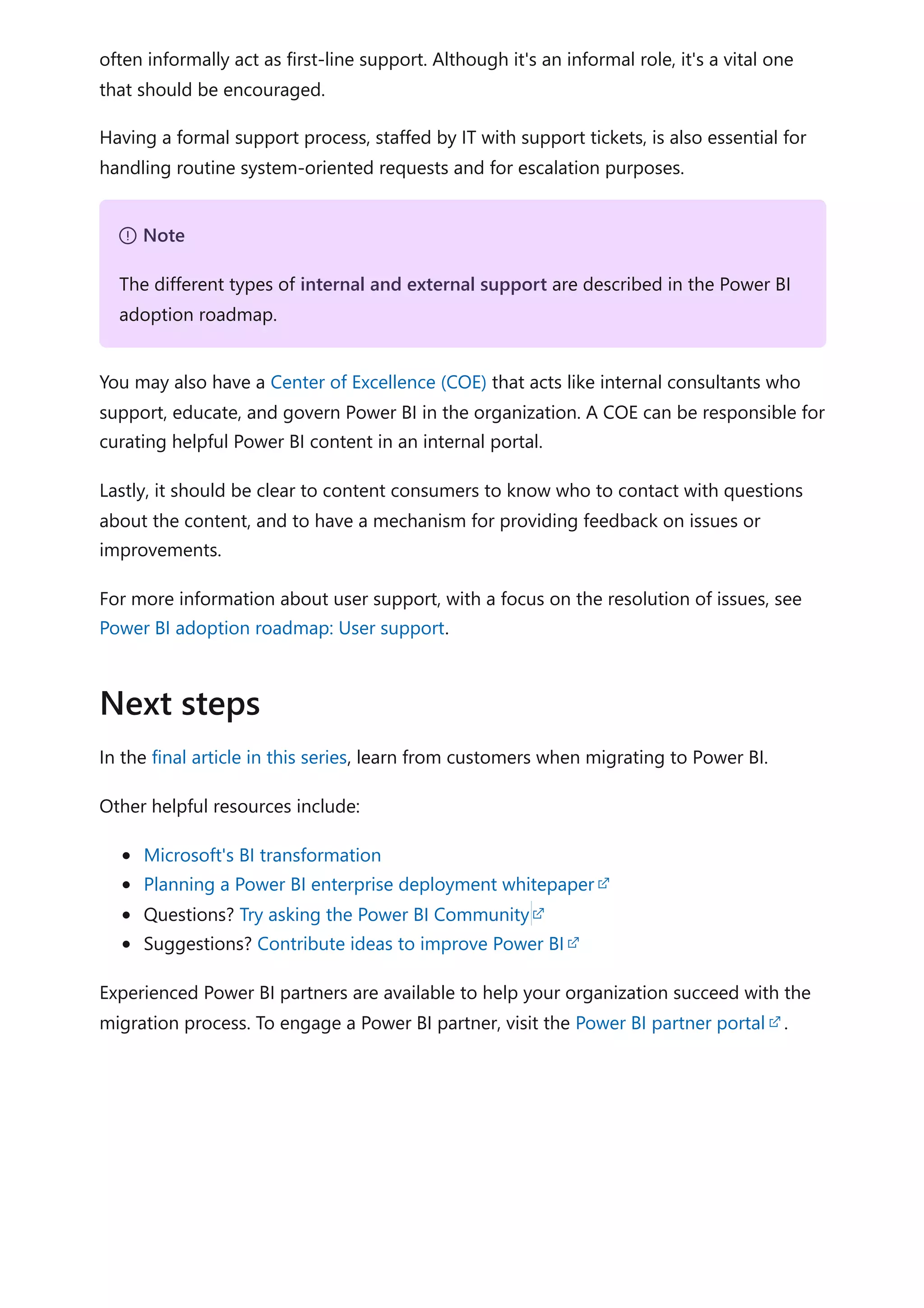 often informally act as first-line support. Although it's an informal role, it's a vital one
that should be encouraged.
Having a formal support process, staffed by IT with support tickets, is also essential for
handling routine system-oriented requests and for escalation purposes.
You may also have a Center of Excellence (COE) that acts like internal consultants who
support, educate, and govern Power BI in the organization. A COE can be responsible for
curating helpful Power BI content in an internal portal.
Lastly, it should be clear to content consumers to know who to contact with questions
about the content, and to have a mechanism for providing feedback on issues or
improvements.
For more information about user support, with a focus on the resolution of issues, see
Power BI adoption roadmap: User support.
In the final article in this series, learn from customers when migrating to Power BI.
Other helpful resources include:
Microsoft's BI transformation
Planning a Power BI enterprise deployment whitepaper
Questions? Try asking the Power BI Community
Suggestions? Contribute ideas to improve Power BI
Experienced Power BI partners are available to help your organization succeed with the
migration process. To engage a Power BI partner, visit the Power BI partner portal .
７ Note
The different types of internal and external support are described in the Power BI
adoption roadmap.
Next steps
 