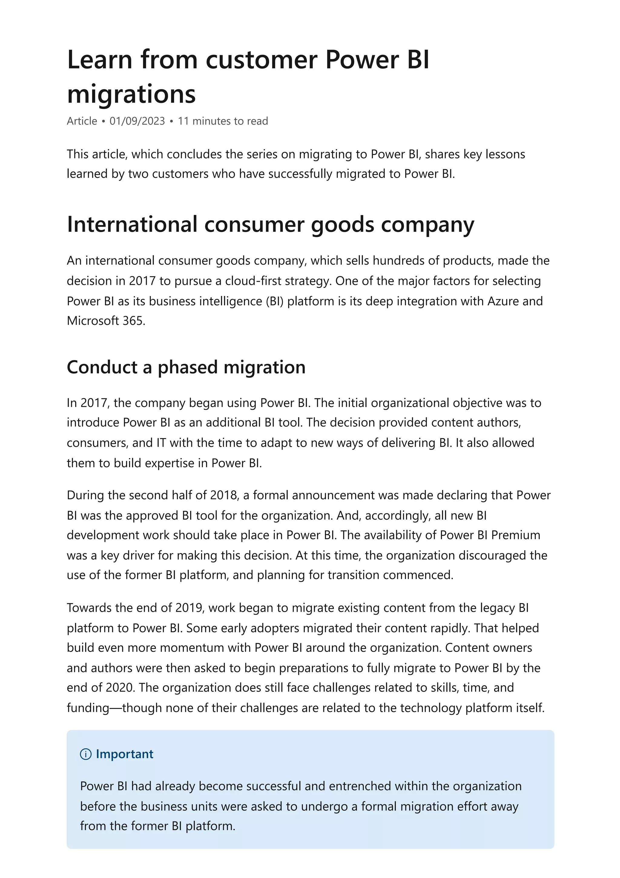 Learn from customer Power BI
migrations
Article • 01/09/2023 • 11 minutes to read
This article, which concludes the series on migrating to Power BI, shares key lessons
learned by two customers who have successfully migrated to Power BI.
An international consumer goods company, which sells hundreds of products, made the
decision in 2017 to pursue a cloud-first strategy. One of the major factors for selecting
Power BI as its business intelligence (BI) platform is its deep integration with Azure and
Microsoft 365.
In 2017, the company began using Power BI. The initial organizational objective was to
introduce Power BI as an additional BI tool. The decision provided content authors,
consumers, and IT with the time to adapt to new ways of delivering BI. It also allowed
them to build expertise in Power BI.
During the second half of 2018, a formal announcement was made declaring that Power
BI was the approved BI tool for the organization. And, accordingly, all new BI
development work should take place in Power BI. The availability of Power BI Premium
was a key driver for making this decision. At this time, the organization discouraged the
use of the former BI platform, and planning for transition commenced.
Towards the end of 2019, work began to migrate existing content from the legacy BI
platform to Power BI. Some early adopters migrated their content rapidly. That helped
build even more momentum with Power BI around the organization. Content owners
and authors were then asked to begin preparations to fully migrate to Power BI by the
end of 2020. The organization does still face challenges related to skills, time, and
funding—though none of their challenges are related to the technology platform itself.
International consumer goods company
Conduct a phased migration
） Important
Power BI had already become successful and entrenched within the organization
before the business units were asked to undergo a formal migration effort away
from the former BI platform.
 