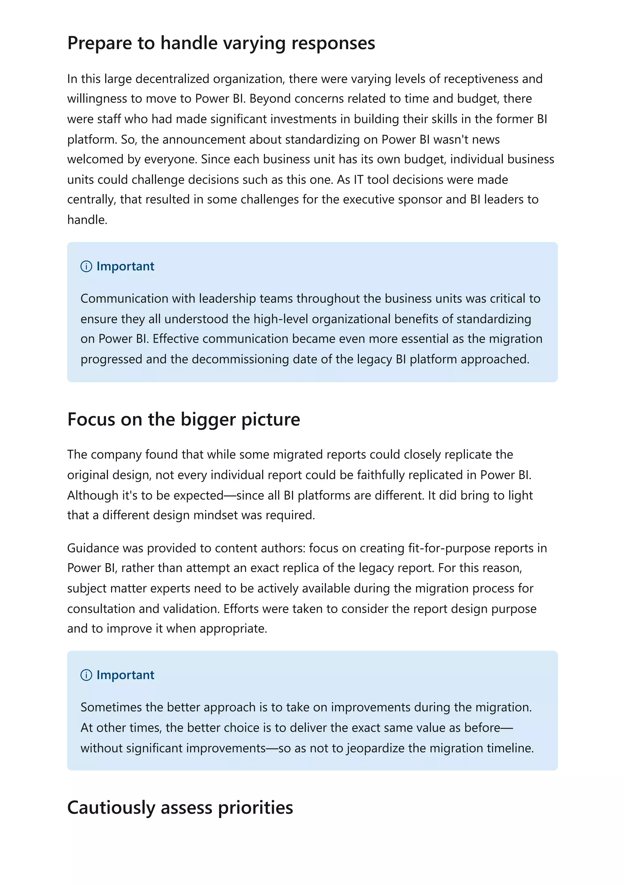 In this large decentralized organization, there were varying levels of receptiveness and
willingness to move to Power BI. Beyond concerns related to time and budget, there
were staff who had made significant investments in building their skills in the former BI
platform. So, the announcement about standardizing on Power BI wasn't news
welcomed by everyone. Since each business unit has its own budget, individual business
units could challenge decisions such as this one. As IT tool decisions were made
centrally, that resulted in some challenges for the executive sponsor and BI leaders to
handle.
The company found that while some migrated reports could closely replicate the
original design, not every individual report could be faithfully replicated in Power BI.
Although it's to be expected—since all BI platforms are different. It did bring to light
that a different design mindset was required.
Guidance was provided to content authors: focus on creating fit-for-purpose reports in
Power BI, rather than attempt an exact replica of the legacy report. For this reason,
subject matter experts need to be actively available during the migration process for
consultation and validation. Efforts were taken to consider the report design purpose
and to improve it when appropriate.
Prepare to handle varying responses
） Important
Communication with leadership teams throughout the business units was critical to
ensure they all understood the high-level organizational benefits of standardizing
on Power BI. Effective communication became even more essential as the migration
progressed and the decommissioning date of the legacy BI platform approached.
Focus on the bigger picture
） Important
Sometimes the better approach is to take on improvements during the migration.
At other times, the better choice is to deliver the exact same value as before—
without significant improvements—so as not to jeopardize the migration timeline.
Cautiously assess priorities
 