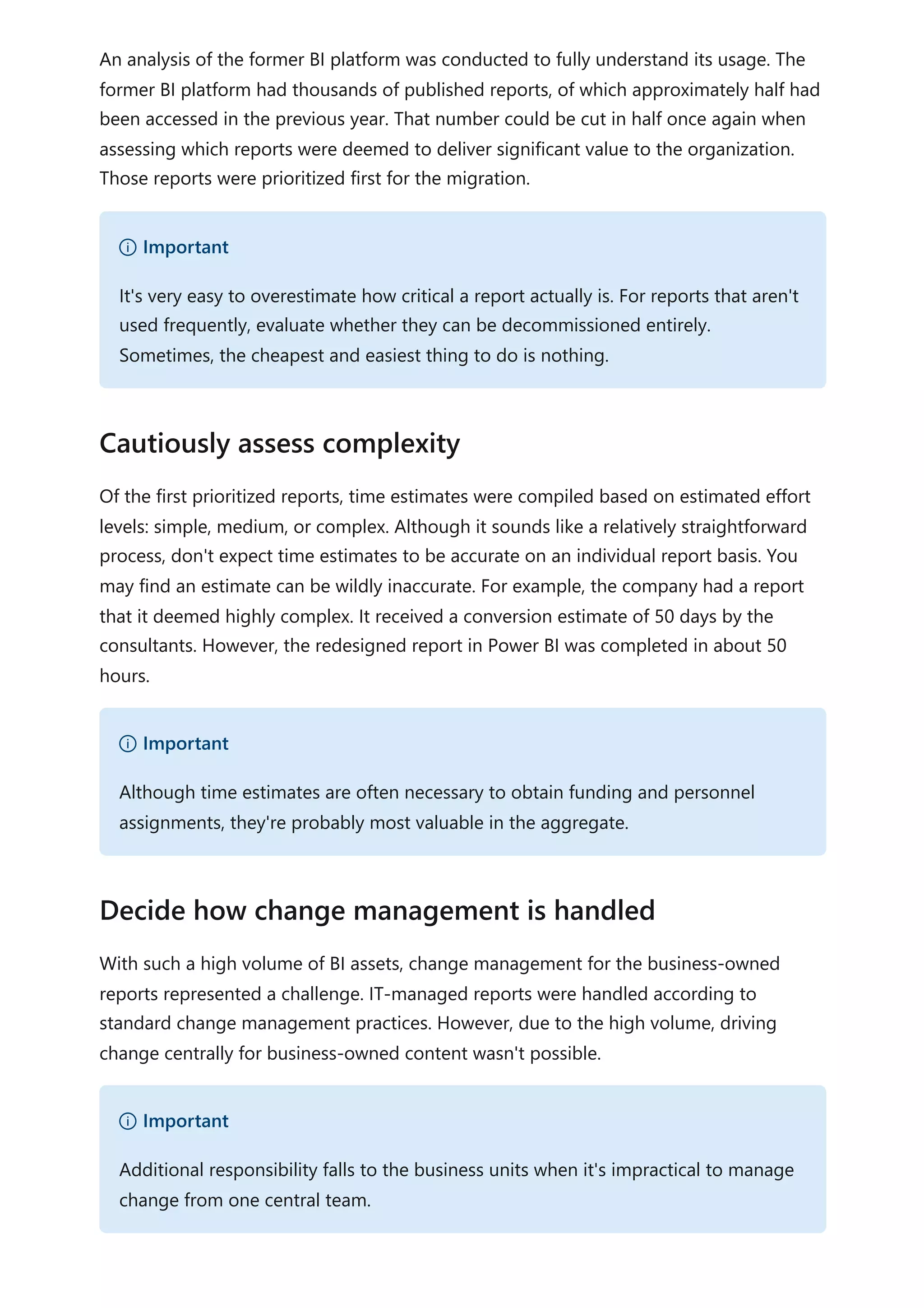 An analysis of the former BI platform was conducted to fully understand its usage. The
former BI platform had thousands of published reports, of which approximately half had
been accessed in the previous year. That number could be cut in half once again when
assessing which reports were deemed to deliver significant value to the organization.
Those reports were prioritized first for the migration.
Of the first prioritized reports, time estimates were compiled based on estimated effort
levels: simple, medium, or complex. Although it sounds like a relatively straightforward
process, don't expect time estimates to be accurate on an individual report basis. You
may find an estimate can be wildly inaccurate. For example, the company had a report
that it deemed highly complex. It received a conversion estimate of 50 days by the
consultants. However, the redesigned report in Power BI was completed in about 50
hours.
With such a high volume of BI assets, change management for the business-owned
reports represented a challenge. IT-managed reports were handled according to
standard change management practices. However, due to the high volume, driving
change centrally for business-owned content wasn't possible.
） Important
It's very easy to overestimate how critical a report actually is. For reports that aren't
used frequently, evaluate whether they can be decommissioned entirely.
Sometimes, the cheapest and easiest thing to do is nothing.
Cautiously assess complexity
） Important
Although time estimates are often necessary to obtain funding and personnel
assignments, they're probably most valuable in the aggregate.
Decide how change management is handled
） Important
Additional responsibility falls to the business units when it's impractical to manage
change from one central team.
 