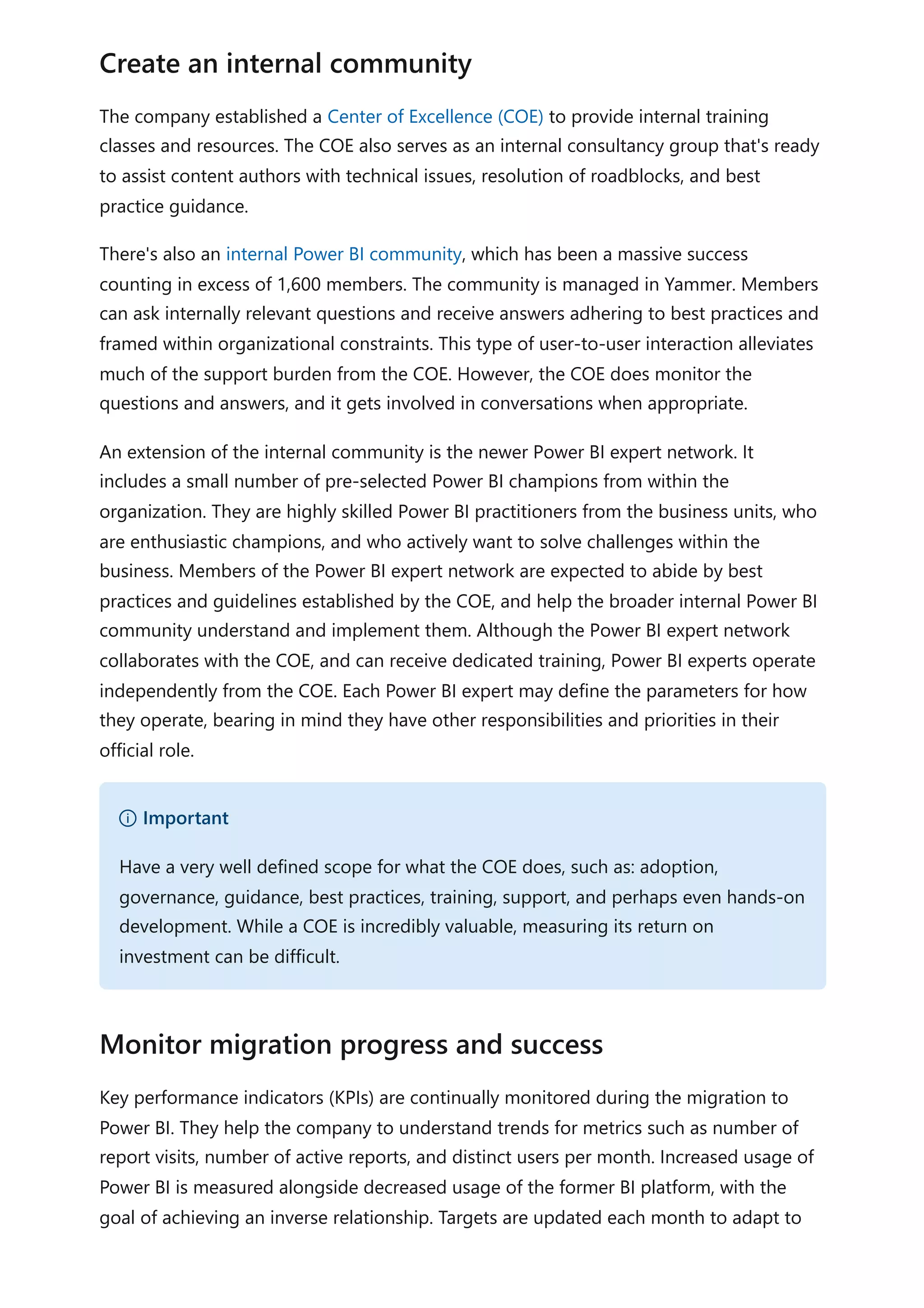 The company established a Center of Excellence (COE) to provide internal training
classes and resources. The COE also serves as an internal consultancy group that's ready
to assist content authors with technical issues, resolution of roadblocks, and best
practice guidance.
There's also an internal Power BI community, which has been a massive success
counting in excess of 1,600 members. The community is managed in Yammer. Members
can ask internally relevant questions and receive answers adhering to best practices and
framed within organizational constraints. This type of user-to-user interaction alleviates
much of the support burden from the COE. However, the COE does monitor the
questions and answers, and it gets involved in conversations when appropriate.
An extension of the internal community is the newer Power BI expert network. It
includes a small number of pre-selected Power BI champions from within the
organization. They are highly skilled Power BI practitioners from the business units, who
are enthusiastic champions, and who actively want to solve challenges within the
business. Members of the Power BI expert network are expected to abide by best
practices and guidelines established by the COE, and help the broader internal Power BI
community understand and implement them. Although the Power BI expert network
collaborates with the COE, and can receive dedicated training, Power BI experts operate
independently from the COE. Each Power BI expert may define the parameters for how
they operate, bearing in mind they have other responsibilities and priorities in their
official role.
Key performance indicators (KPIs) are continually monitored during the migration to
Power BI. They help the company to understand trends for metrics such as number of
report visits, number of active reports, and distinct users per month. Increased usage of
Power BI is measured alongside decreased usage of the former BI platform, with the
goal of achieving an inverse relationship. Targets are updated each month to adapt to
Create an internal community
） Important
Have a very well defined scope for what the COE does, such as: adoption,
governance, guidance, best practices, training, support, and perhaps even hands-on
development. While a COE is incredibly valuable, measuring its return on
investment can be difficult.
Monitor migration progress and success
 