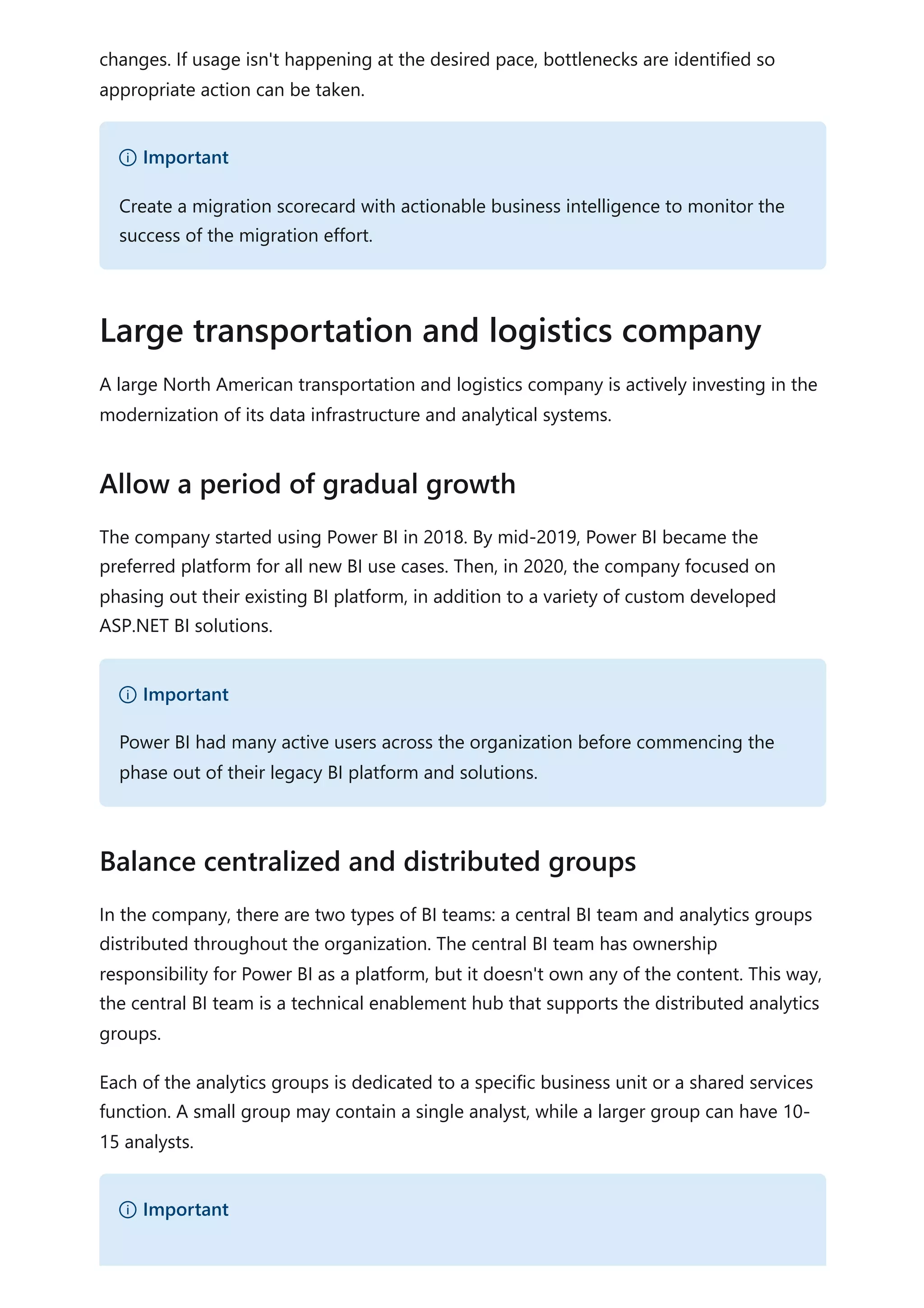 changes. If usage isn't happening at the desired pace, bottlenecks are identified so
appropriate action can be taken.
A large North American transportation and logistics company is actively investing in the
modernization of its data infrastructure and analytical systems.
The company started using Power BI in 2018. By mid-2019, Power BI became the
preferred platform for all new BI use cases. Then, in 2020, the company focused on
phasing out their existing BI platform, in addition to a variety of custom developed
ASP.NET BI solutions.
In the company, there are two types of BI teams: a central BI team and analytics groups
distributed throughout the organization. The central BI team has ownership
responsibility for Power BI as a platform, but it doesn't own any of the content. This way,
the central BI team is a technical enablement hub that supports the distributed analytics
groups.
Each of the analytics groups is dedicated to a specific business unit or a shared services
function. A small group may contain a single analyst, while a larger group can have 10-
15 analysts.
） Important
Create a migration scorecard with actionable business intelligence to monitor the
success of the migration effort.
Large transportation and logistics company
Allow a period of gradual growth
） Important
Power BI had many active users across the organization before commencing the
phase out of their legacy BI platform and solutions.
Balance centralized and distributed groups
） Important
 