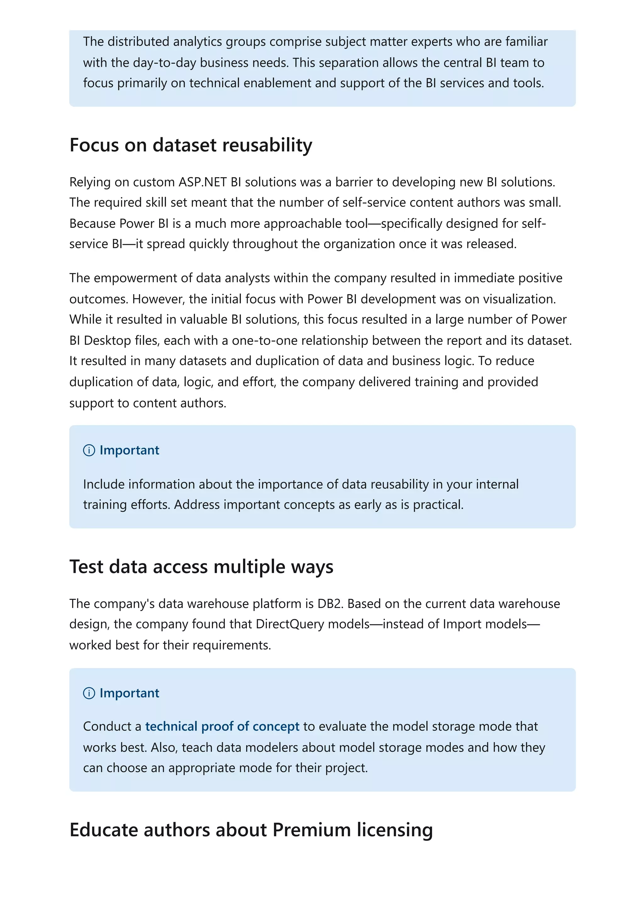 Relying on custom ASP.NET BI solutions was a barrier to developing new BI solutions.
The required skill set meant that the number of self-service content authors was small.
Because Power BI is a much more approachable tool—specifically designed for self-
service BI—it spread quickly throughout the organization once it was released.
The empowerment of data analysts within the company resulted in immediate positive
outcomes. However, the initial focus with Power BI development was on visualization.
While it resulted in valuable BI solutions, this focus resulted in a large number of Power
BI Desktop files, each with a one-to-one relationship between the report and its dataset.
It resulted in many datasets and duplication of data and business logic. To reduce
duplication of data, logic, and effort, the company delivered training and provided
support to content authors.
The company's data warehouse platform is DB2. Based on the current data warehouse
design, the company found that DirectQuery models—instead of Import models—
worked best for their requirements.
The distributed analytics groups comprise subject matter experts who are familiar
with the day-to-day business needs. This separation allows the central BI team to
focus primarily on technical enablement and support of the BI services and tools.
Focus on dataset reusability
） Important
Include information about the importance of data reusability in your internal
training efforts. Address important concepts as early as is practical.
Test data access multiple ways
） Important
Conduct a technical proof of concept to evaluate the model storage mode that
works best. Also, teach data modelers about model storage modes and how they
can choose an appropriate mode for their project.
Educate authors about Premium licensing
 