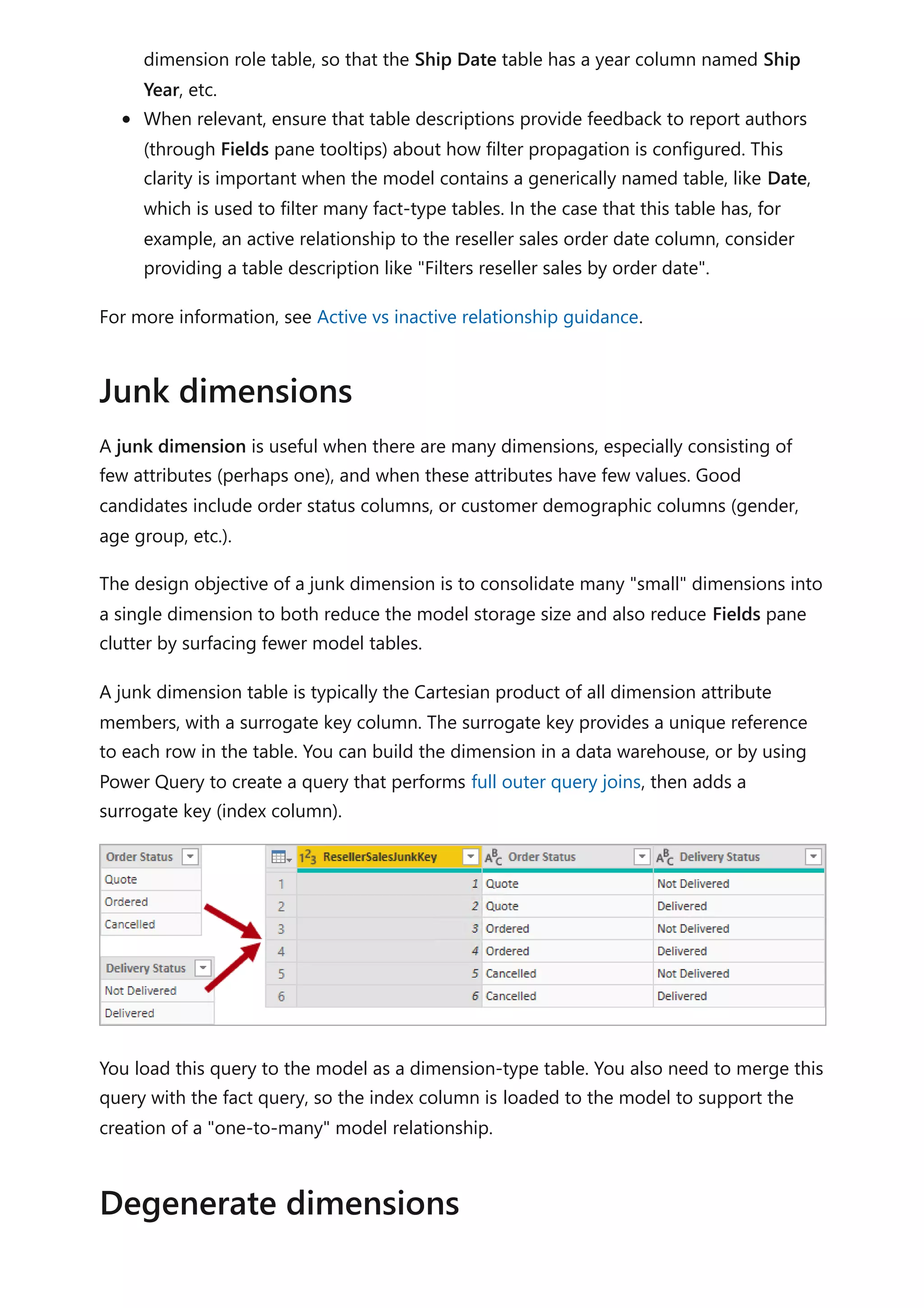 dimension role table, so that the Ship Date table has a year column named Ship
Year, etc.
When relevant, ensure that table descriptions provide feedback to report authors
(through Fields pane tooltips) about how filter propagation is configured. This
clarity is important when the model contains a generically named table, like Date,
which is used to filter many fact-type tables. In the case that this table has, for
example, an active relationship to the reseller sales order date column, consider
providing a table description like "Filters reseller sales by order date".
For more information, see Active vs inactive relationship guidance.
A junk dimension is useful when there are many dimensions, especially consisting of
few attributes (perhaps one), and when these attributes have few values. Good
candidates include order status columns, or customer demographic columns (gender,
age group, etc.).
The design objective of a junk dimension is to consolidate many "small" dimensions into
a single dimension to both reduce the model storage size and also reduce Fields pane
clutter by surfacing fewer model tables.
A junk dimension table is typically the Cartesian product of all dimension attribute
members, with a surrogate key column. The surrogate key provides a unique reference
to each row in the table. You can build the dimension in a data warehouse, or by using
Power Query to create a query that performs full outer query joins, then adds a
surrogate key (index column).
You load this query to the model as a dimension-type table. You also need to merge this
query with the fact query, so the index column is loaded to the model to support the
creation of a "one-to-many" model relationship.
Junk dimensions
Degenerate dimensions
 
