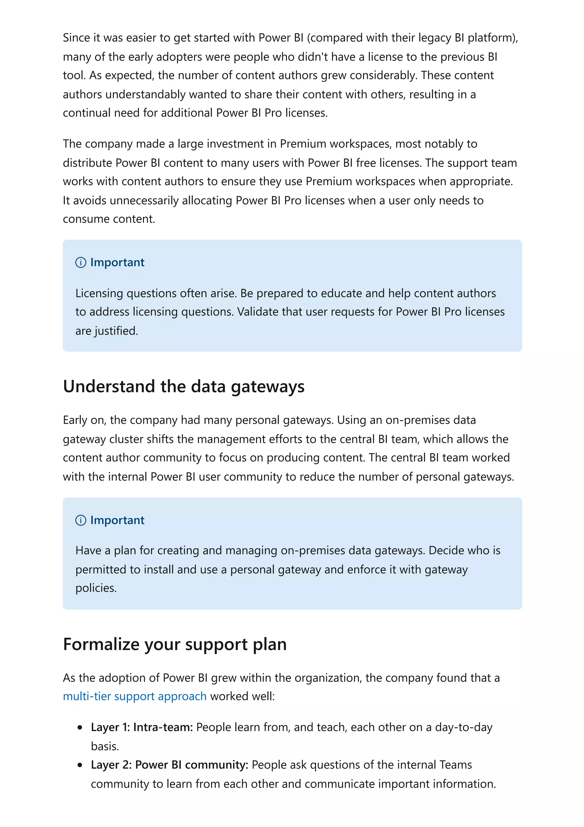 Since it was easier to get started with Power BI (compared with their legacy BI platform),
many of the early adopters were people who didn't have a license to the previous BI
tool. As expected, the number of content authors grew considerably. These content
authors understandably wanted to share their content with others, resulting in a
continual need for additional Power BI Pro licenses.
The company made a large investment in Premium workspaces, most notably to
distribute Power BI content to many users with Power BI free licenses. The support team
works with content authors to ensure they use Premium workspaces when appropriate.
It avoids unnecessarily allocating Power BI Pro licenses when a user only needs to
consume content.
Early on, the company had many personal gateways. Using an on-premises data
gateway cluster shifts the management efforts to the central BI team, which allows the
content author community to focus on producing content. The central BI team worked
with the internal Power BI user community to reduce the number of personal gateways.
As the adoption of Power BI grew within the organization, the company found that a
multi-tier support approach worked well:
Layer 1: Intra-team: People learn from, and teach, each other on a day-to-day
basis.
Layer 2: Power BI community: People ask questions of the internal Teams
community to learn from each other and communicate important information.
） Important
Licensing questions often arise. Be prepared to educate and help content authors
to address licensing questions. Validate that user requests for Power BI Pro licenses
are justified.
Understand the data gateways
） Important
Have a plan for creating and managing on-premises data gateways. Decide who is
permitted to install and use a personal gateway and enforce it with gateway
policies.
Formalize your support plan
 