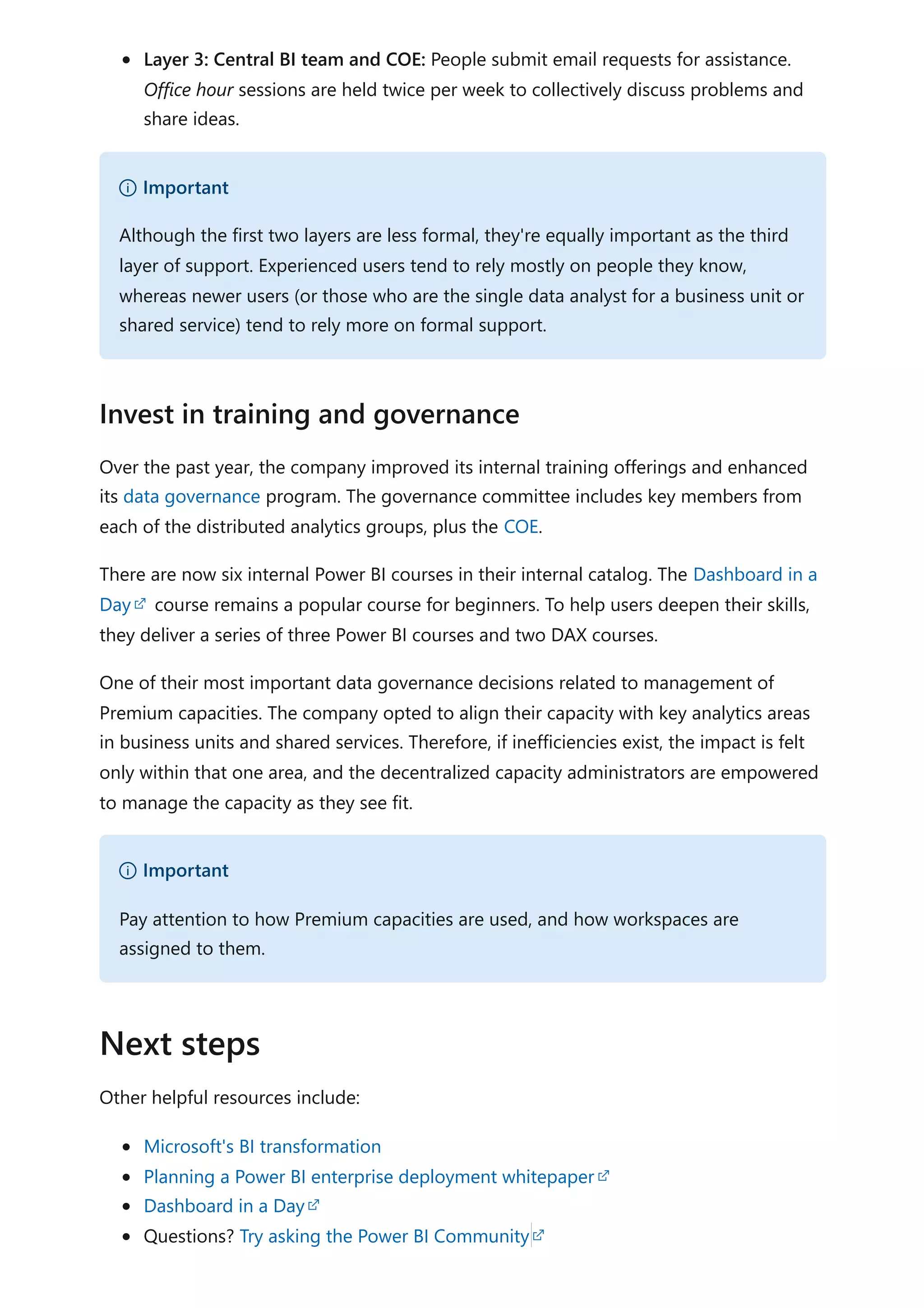 Layer 3: Central BI team and COE: People submit email requests for assistance.
Office hour sessions are held twice per week to collectively discuss problems and
share ideas.
Over the past year, the company improved its internal training offerings and enhanced
its data governance program. The governance committee includes key members from
each of the distributed analytics groups, plus the COE.
There are now six internal Power BI courses in their internal catalog. The Dashboard in a
Day course remains a popular course for beginners. To help users deepen their skills,
they deliver a series of three Power BI courses and two DAX courses.
One of their most important data governance decisions related to management of
Premium capacities. The company opted to align their capacity with key analytics areas
in business units and shared services. Therefore, if inefficiencies exist, the impact is felt
only within that one area, and the decentralized capacity administrators are empowered
to manage the capacity as they see fit.
Other helpful resources include:
Microsoft's BI transformation
Planning a Power BI enterprise deployment whitepaper
Dashboard in a Day
Questions? Try asking the Power BI Community
） Important
Although the first two layers are less formal, they're equally important as the third
layer of support. Experienced users tend to rely mostly on people they know,
whereas newer users (or those who are the single data analyst for a business unit or
shared service) tend to rely more on formal support.
Invest in training and governance
） Important
Pay attention to how Premium capacities are used, and how workspaces are
assigned to them.
Next steps
 
