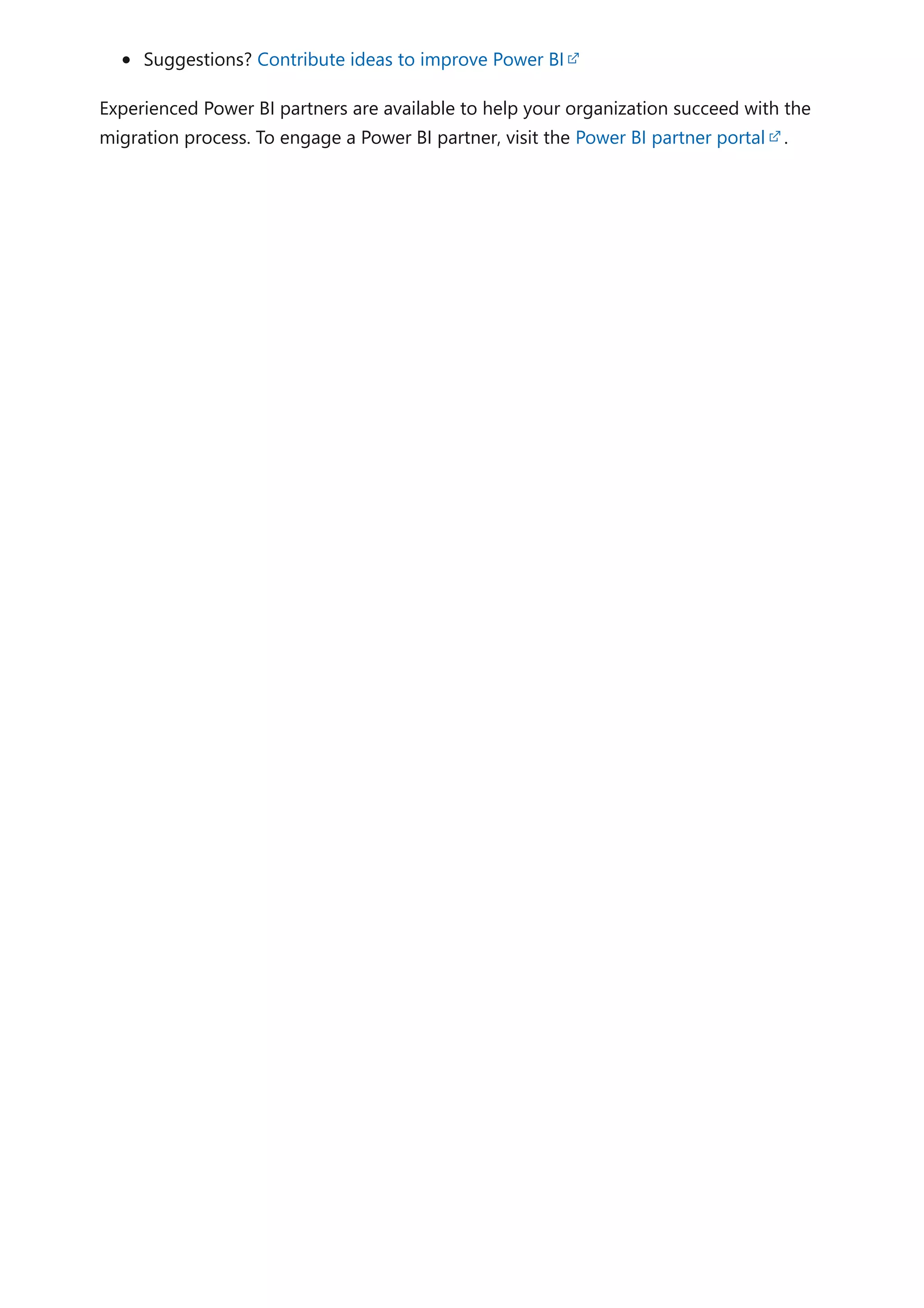 Suggestions? Contribute ideas to improve Power BI
Experienced Power BI partners are available to help your organization succeed with the
migration process. To engage a Power BI partner, visit the Power BI partner portal .
 