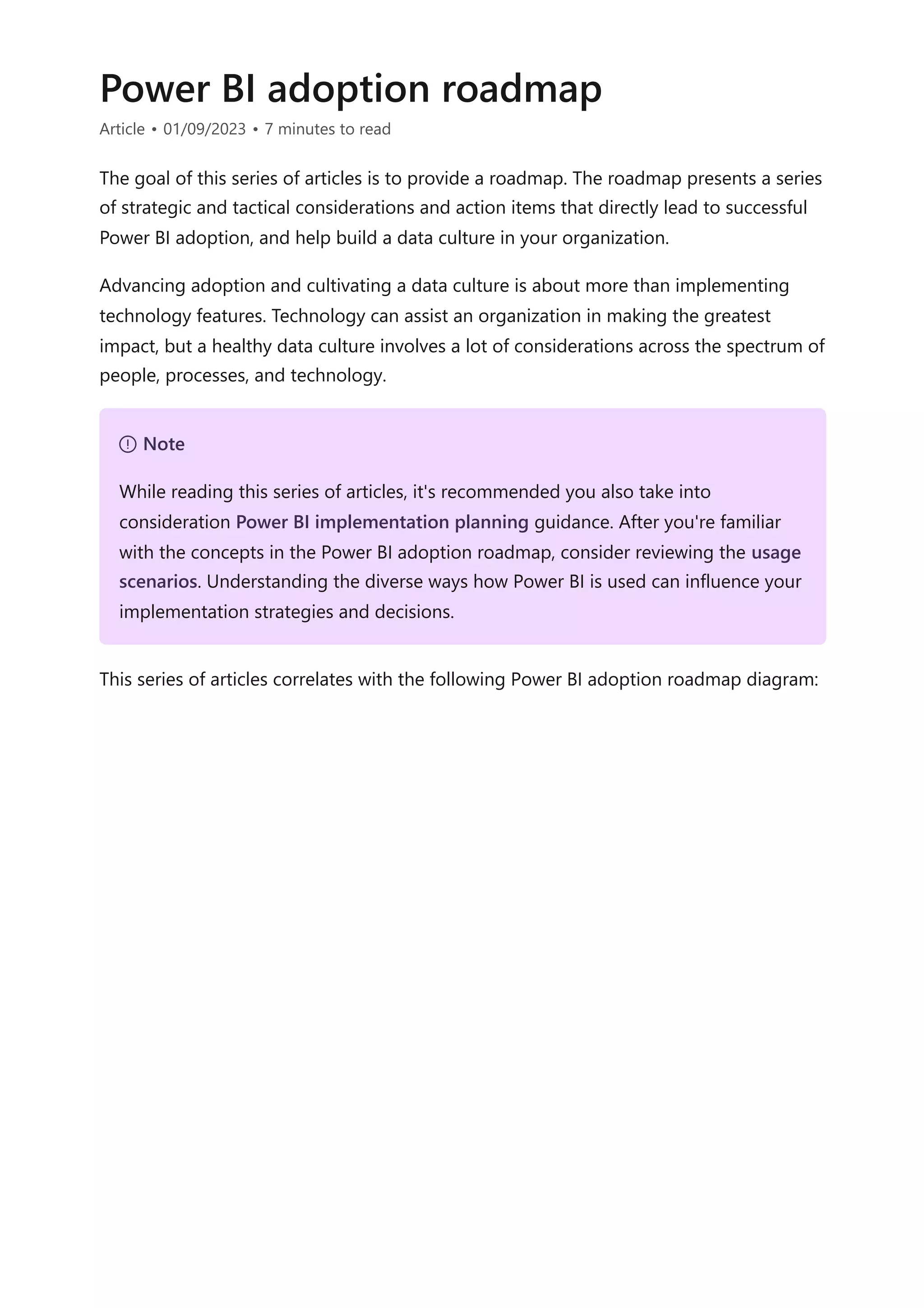 Power BI adoption roadmap
Article • 01/09/2023 • 7 minutes to read
The goal of this series of articles is to provide a roadmap. The roadmap presents a series
of strategic and tactical considerations and action items that directly lead to successful
Power BI adoption, and help build a data culture in your organization.
Advancing adoption and cultivating a data culture is about more than implementing
technology features. Technology can assist an organization in making the greatest
impact, but a healthy data culture involves a lot of considerations across the spectrum of
people, processes, and technology.
This series of articles correlates with the following Power BI adoption roadmap diagram:
７ Note
While reading this series of articles, it's recommended you also take into
consideration Power BI implementation planning guidance. After you're familiar
with the concepts in the Power BI adoption roadmap, consider reviewing the usage
scenarios. Understanding the diverse ways how Power BI is used can influence your
implementation strategies and decisions.
 
